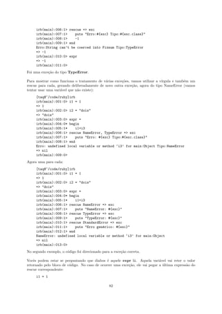 irb(main):006:1> rescue => exc
     irb(main):007:1>    puts "Erro:#{exc} Tipo:#{exc.class}"
     irb(main):008:1>    -1
     irb(main):009:1> end
     Erro:String can’t be coerced into Fixnum Tipo:TypeError
     => -1
     irb(main):010:0> expr
     => -1
     irb(main):011:0>
Foi uma exce¸˜o do tipo TypeError.
            ca

Para mostrar como funciona o tratamento de v´rias exce¸˜es, vamos utilizar a v´
                                             a        co                      ırgula e tamb´m um
                                                                                           e
rescue para cada, gerando deliberadamente de novo outra exce¸˜o, agora do tipo NameError (vamos
                                                            ca
tentar usar uma vari´vel que n˜o existe):
                    a         a
     [taq@~/code/ruby]irb
     irb(main):001:0> i1 = 1
     => 1
     irb(main):002:0> i2 = "dois"
     => "dois"
     irb(main):003:0> expr =
     irb(main):004:0* begin
     irb(main):005:1*    i1+i3
     irb(main):006:1> rescue NameError, TypeError => exc
     irb(main):007:1>    puts "Erro: #{exc} Tipo:#{exc.class}"
     irb(main):008:1> end
     Erro: undefined local variable or method ‘i3’ for main:Object Tipo:NameError
     => nil
     irb(main):009:0>
Agora uma para cada:
     [taq@~/code/ruby]irb
     irb(main):001:0> i1 = 1
     => 1
     irb(main):002:0> i2 = "dois"
     => "dois"
     irb(main):003:0> expr =
     irb(main):004:0* begin
     irb(main):005:1*    i1+i3
     irb(main):006:1> rescue NameError => exc
     irb(main):007:1>    puts "NameError: #{exc}"
     irb(main):008:1> rescue TypeError => exc
     irb(main):009:1>    puts "TypeError: #{exc}"
     irb(main):010:1> rescue StandardError => exc
     irb(main):011:1>    puts "Erro gen´rico: #{exc}"
                                       e
     irb(main):012:1> end
     NameError: undefined local variable or method ‘i3’ for main:Object
     => nil
     irb(main):013:0>
No segundo exemplo, o c´digo foi direcionado para a exce¸˜o correta.
                       o                                ca

Vocˆs podem estar se perguntando que diabos ´ aquele expr l´. Aquela vari´vel vai reter o valor
    e                                          e              a               a
retornado pelo bloco de c´digo. No caso de ocorrer uma exce¸˜o, ele vai pegar a ultima express˜o do
                         o                                 ca                   ´             a
rescue correspondente:
     i1 = 1

                                                 82
 