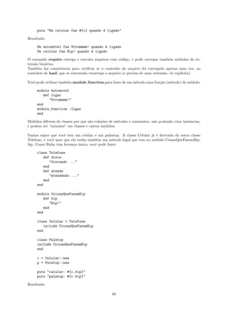 puts "Um celular faz #{c} quando ´ ligado"
                                      e

Resultado:

     Um autom´vel faz Vrrummmm! quando ´ ligado
             o                         e
     Um celular faz Bip! quando ´ ligado
                                e

O comando require carrega e executa arquivos com c´digo, e pode carregar tamb´m m´dulos de ex-
                                                       o                           e     o
tens˜o bin´rios.
    a     a
Tamb´m faz consistˆncia para veriﬁcar se o conte´do do arquivo foi carregado apenas uma vez, ao
      e             e                              u
contr´rio de load, que se executado recarrega o arquivo (e precisa de uma extens˜o .rb expl´
     a                                                                          a          ıcita).

Vocˆ pode utilizar tamb´m module function para fazer de um m´todo uma fun¸˜o (m´todo) de m´dulo:
   e                   e                                    e            ca    e          o

     module Automovel
         def ligar
            "Vrrummmm!"
     end
     module_function :ligar
     end

M´dulos diferem de classes por que s˜o cole¸˜es de m´todos e constantes, n˜o podendo criar instˆncias,
  o                                 a      co       e                     a                    a
e podem ser “mixados” em classes e outros m´dulos.
                                             o

Vamos supor que vocˆ tem um celular e um palmtop. A classe Celular j´ ´ derivada de outra classe
                      e                                               a e
Telefone, e vocˆ quer que ela tenha tamb´m um m´todo legal que tem no m´dulo CoisasQueFazemBip,
               e                        e      e                       o
bip. Como Ruby tem heran¸a unica, vocˆ pode fazer:
                            c ´        e

     class Telefone
        def disca
           "discando ..."
        end
        def atende
           "atendendo ..."
        end
     end

     module CoisasQueFazemBip
        def bip
           "Bip!"
        end
     end

     class Celular < Telefone
        include CoisasQueFazemBip
     end

     class Palmtop
     include CoisasQueFazemBip
     end

     c = Celular::new
     p = Palmtop::new

     puts "celular: #{c.bip}"
     puts "palmtop: #{c.bip}"

Resultado:

                                                 88
 
