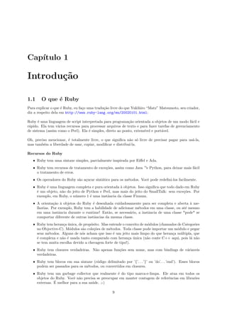 Cap´
   ıtulo 1

Introdu¸˜o
       ca

1.1     O que ´ Ruby
              e
Para explicar o que ´ Ruby, eu fa¸o uma tradu¸˜o livre do que Yukihiro “Matz” Matsumoto, seu criador,
                     e           c           ca
diz a respeito dela em http://www.ruby-lang.org/en/20020101.html:

Ruby ´ uma linguagem de script interpretada para programa¸˜o orientada a objetos de um modo f´cil e
       e                                                    ca                                    a
r´pido. Ela tem v´rios recursos para processar arquivos de texto e para fazer tarefas de gerenciamento
 a                a
de sistema (assim como o Perl). Ela ´ simples, direto ao ponto, extens´ e port´vel.
                                    e                                 ıvel      a

Oh, preciso mencionar, ´ totalmente livre, o que signiﬁca n˜o s´ livre de precisar pagar para us´-la,
                       e                                   a o                                  a
mas tamb´m a liberdade de usar, copiar, modiﬁcar e distribu´
         e                                                 ı-la.

Recursos do Ruby
   ˆ Ruby tem uma sintaxe simples, parcialmente inspirada por Eiﬀel e Ada.
   ˆ Ruby tem recursos de tratamento de exce¸˜es, assim como Java —e Python, para deixar mais f´cil
                                            co                                                 a
     o tratamento de erros.
   ˆ Os operadores do Ruby s˜o a¸ucar sint´tico para os m´todos. Vocˆ pode redeﬁni-los facilmente.
                            a c           a              e          e
   ˆ Ruby ´ uma linguagem completa e pura orientada ` objetos. Isso signiﬁca que todo dado em Ruby
          e                                          a
     ´ um objeto, n˜o do jeito de Python e Perl, mas mais do jeito do SmallTalk: sem exce¸˜es. Por
     e             a                                                                      co
     exemplo, em Ruby, o n´mero 1 ´ uma instˆncia da classe Fixnum.
                           u       e         a
   ˆ A orienta¸˜o ` objetos do Ruby ´ desenhada cuidadosamente para ser completa e aberta ` me-
               ca a                   e                                                      a
     lhorias. Por exemplo, Ruby tem a habilidade de adicionar m´todos em uma classe, ou at´ mesmo
                                                               e                          e
     em uma instˆncia durante o runtime! Ent˜o, se necess´rio, a instˆncia de uma classe *pode* se
                  a                            a           a         a
     comportar diferente de outras instˆncias da mesma classe.
                                       a
   ˆ Ruby tem heran¸a unica, de prop´sito. Mas entende o conceito de m´dulos (chamados de Categories
                    c ´             o                                 o
     no Objective-C). M´dulos s˜o cole¸˜es de m´todos. Toda classe pode importar um m´dulo e pegar
                        o      a      co       e                                       o
     seus m´todos. Alguns de n´s acham que isso ´ um jeito mais limpo do que heran¸a m´ltipla, que
           e                   o                 e                                  c    u
     ´ complexa e n˜o ´ usada tanto comparado com heran¸a unica (n˜o conte C++ aqui, pois l´ n˜o
     e             a e                                     c ´        a                       a a
     se tem muita escolha devido a checagem forte de tipo!).
   ˆ Ruby tem closures verdadeiras. N˜o apenas fun¸˜es sem nome, mas com bindings de v´riaveis
                                     a            co                                  a
     verdadeiras.
   ˆ Ruby tem blocos em sua sintaxe (c´digo delimitado por ’{’. . . ’}’ ou ’do’. . . ’end’). Esses blocos
                                      o
     podem ser passados para os m´todos, ou convertidos em closures.
                                 e
   ˆ Ruby tem um garbage collector que realmente ´ do tipo marca-e-limpa. Ele atua em todos os
                                                   e
     objetos do Ruby. Vocˆ n˜o precisa se preocupar em manter contagem de referˆncias em libraries
                          e a                                                  e
               ´
     externas. E melhor para a sua sa´de. ;-)
                                     u

                                                   9
 