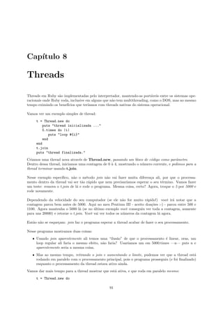 Cap´
   ıtulo 8

Threads

Threads em Ruby s˜o implementadas pelo interpretador, mantendo-as port´veis entre os sistemas ope-
                   a                                                      a
racionais onde Ruby roda, inclusive em alguns que n˜o tem multithreading, como o DOS, mas ao mesmo
                                                   a
tempo eximindo os benef´ıcios que ter´
                                     ıamos com threads nativas do sistema operacional.

Vamos ver um exemplo simples de thread:
     t = Thread.new do
         puts "thread inicializada ..."
         5.times do |i|
            puts "loop #{i}"
         end
     end
     t.join
     puts "thread finalizada."
Criamos uma thread nova atrav´s de Thread.new, passando um bloco de c´digo como parˆmetro.
                               e                                       o               a
Dentro dessa thread, iniciamos uma contagem de 0 ` 4, mostrando o n´mero corrente, e pedimos para a
                                                 a                 u
thread terminar usando t.join.

Nesse exemplo espec´ıﬁco, n˜o o m´todo join n˜o vai fazer muita diferen¸a ali, por que o processa-
                            a       e           a                       c
mento dentro da thread vai ser t˜o r´pido que nem precisar´
                                 a a                      ıamos esperar o seu t´rmino. Vamos fazer
                                                                               e
um teste: remova o t.join de l´ e rode o programa. Mesma coisa, certo? Agora, troque o 5 por 5000 e
                              a
rode novamente.

Dependendo da velocidade do seu computador (se ele n˜o for muito r´pido!) vocˆ ir´ notar que a
                                                           a            a           e a
contagem parou bem antes de 5000. Aqui no meu Pentium III - aceito doa¸˜es :-) - parou entre 500 e
                                                                           co
1100. Agora mantenha o 5000 l´ (se no ultimo exemplo vocˆ conseguiu ver toda a contagem, aumente
                                a        ´                   e
para uns 20000) e retorne o t.join. Vocˆ vai ver todos os n´meros da contagem l´ agora.
                                       e                   u                   a

Ent˜o n˜o se esque¸am: join faz o programa esperar a thread acabar de fazer o seu processamento.
   a a            c

Nesse programa mostramos duas coisas:
   ˆ Usando join aparentemente ali temos uma “ilus˜o” de que o processamento ´ linear, oras, um
                                                      a                        e
     loop regular ali faria o mesmo efeito, n˜o faria? Usar´
                                             a             ıamos um em 5000.times —n— puts n e
     aparentemente seria a mesma coisa.
   ˆ Mas ao mesmo tempo, retirando o join e aumentando o limite, pudemos ver que a thread est´     a
     rodando em paralelo com o processamento principal, pois o programa prosseguiu (e foi ﬁnalizado)
     enquanto o processamento da thread estava ativo ainda.
Vamos dar mais tempo para a thread mostrar que est´ ativa, e que roda em paralelo mesmo:
                                                  a
     t = Thread.new do

                                                91
 