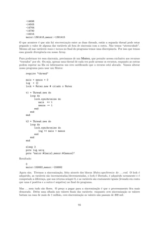 -14696
     -14505
     -14764
     -14790
     -15015
     maior:1391416,menor:-1391415

O que acontece ´ que n˜o h´ sincroniza¸˜o entre as duas threads, ent˜o a segunda thread pode estar
                e       a a             ca                           a
pegando o valor de alguma das vari´veis ali fora de sincronia com a outra. N˜o temos “atomicidade”.
                                   a                                         a
Mesmo ali nas vari´veis mais e menos no ﬁnal do programa temos uma discrepˆncia. Por isso que temos
                  a                                                         a
essa grande divergˆncia em nosso Array.
                  e

Para podermos ter essa sincronia, precisamos de um Mutex, que permite acesso exclusivo aos recursos
“travados” por ele. Ou seja, apenas uma thread de cada vez pode acessar os recursos, enquanto as outras
podem esperar na ﬁla ou informarem um erro notiﬁcando que o recurso est´ alocado. Vamos alterar
                                                                             a
nosso programa para usar um Mutex:

     require "thread"

     mais = menos = 0
     log = []
     lock = Mutex.new # criado o Mutex

     t1 = Thread.new do
         loop do
            lock.synchronize do
               mais += 1
               menos -= 1
            end
         end
     end

     t2 = Thread.new do
        loop do
           lock.synchronize do
              log << mais + menos
           end
        end
     end

     sleep 2
     puts log.uniq
     puts "maior:#{mais},menor:#{menos}"

Resultado:

     0
     maior:159992,menor:-159992

Agora sim. Tivemos a sincroniza¸˜o, feita atrav´s dos blocos Mutex.synchronize do . . . end. O lock ´
                                  ca             e                                                    e
adquirido, as vari´veis s˜o incrementadas/decrementadas, o lock ´ liberado, ´ adquirido novamente e ´
                  a      a                                         e         e                        e
computado a diferen¸a, que nos retorna sempre 0, e as vari´veis s˜o exatamente iguais (levando em conta
                    c                                     a      a
que uma ´ positiva e a outra ´ negativa) no ﬁnal do programa.
         e                    e

Mas . . . nem tudo s˜o ﬂores. O pre¸o a pagar para a sincroniza¸˜o ´ que o processamento ﬁca mais
                    a              c                            ca e
demorado. Deˆm uma olhada nos valores ﬁnais das vari´veis: enquanto sem sincroniza¸˜o os valores
               e                                        a                             ca
batiam na casa de mais de 1 milh˜o, com sincroniza¸˜o os valores n˜o passam de 200 mil.
                                a                 ca              a


                                                  94
 