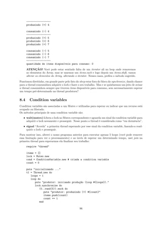 -----------------
      produzindo (+) 4

      consumindo (-) 4
      -----------------
      produzindo (+) 5
      produzindo (+) 6
      produzindo (+) 7

      consumindo (-) 5
      consumindo (-) 6
      consumindo (-) 7
      -----------------
      quantidade de itens dispon´veis para consumo: 0
                                ı

              ¸˜
      ATENCAO! Vocˆ pode estar sentindo falta de um iterator ali no loop onde removemos
                         e
      os elementos do Array, mas se usarmos um items.each e logo depois um items.shift, vamos
      alterar os elementos do Array, alterando o iterator. Nesses casos, preﬁra o m´todo sugerido.
                                                                                   e

Funcionou direitinho, em grande parte pelo fato do sleep estar fora do bloco do synchronize, dando chance
para a thread consumidora adquirir o lock e fazer o seu trabalho. Mas e se quis´ssemos um jeito de avisar
                                                                                e
a thread consumidora sempre que tiverem itens dispon´   ıveis para consumo, sem necessariamente esperar
um tempo pr´-determinado na thread produtora?
             e


8.4     Condition variables
Condition variables s˜o associadas a um Mutex e utilizadas para esperar ou indicar que um recurso est´
                     a                                                                               a
ocupado ou liberado.
Os m´todos principais de uma condition variable s˜o:
     e                                           a
   ˆ wait(mutex) Libera o lock no Mutex correspondente e aguarda um sinal da condition variable para
     adquirir o lock novamente e prosseguir. Nesse ponto a thread ´ considerada como “em dormˆncia”.
                                                                  e                          e
   ˆ signal “Acorda” a primeira thread esperando por esse sinal da condition variable, fazendo-a read-
     quirir o lock e prosseguir.
Para mostrar isso, alterei o nosso programa anterior para executar apenas 5 loops (vocˆ pode remover
                                                                                      e
essa limita¸˜o para ver o processamento) e ao inv´s de esperar um determinado tempo, usei join na
           ca                                      e
primeira thread para esperarmos ela ﬁnalizar seu trabalho:
      require "thread"

      items = []
      lock = Mutex.new
      cond = ConditionVariable.new # criada a condition variable
      count = 0

      puts "inicializando ..."
      t1 = Thread.new do
         loops = 1
         loop do
            puts "produtor: iniciando produ¸~o (loop #{loops})."
                                           ca
            lock.synchronize do
               (0..rand(5)).each do
                  puts "produtor: produzindo (+) #{count}"
                  items.push(count)
                  count += 1
               end

                                                   96
 