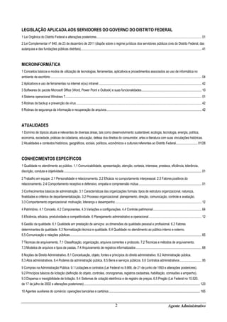 LEGISLAÇÃO APLICADA AOS SERVIDORES DO GOVERNO DO DISTRITO FEDERAL
1 Lei Orgânica do Distrito Federal e alterações posteriores ....................................................................................................................................... 01
2 Lei Complementar nº 840, de 23 de dezembro de 2011 (dispõe sobre o regime jurídicos dos servidores públicos civis do Distrito Federal, das
autarquias e das fundações públicas distritais) ........................................................................................................................................................... 41

MICROINFORMÁTICA
1 Conceitos básicos e modos de utilização de tecnologias, ferramentas, aplicativos e procedimentos associados ao uso de informática no
ambiente de escritório .................................................................................................................................................................................................. 04
2 Aplicativos e uso de ferramentas na internet e(ou) intranet .................................................................................................................................... 42
3 Softwares do pacote Microsoft Office (Word, Power Point e Outlook) e suas funcionalidades ............................................................................. 10
4 Sistema operacional Windows 7 ............................................................................................................................................................................... 01
5 Rotinas de backup e prevenção de vírus ................................................................................................................................................................. 42
6 Rotinas de segurança da informação e recuperação de arquivos .......................................................................................................................... 42

ATUALIDADES
1 Domínio de tópicos atuais e relevantes de diversas áreas, tais como desenvolvimento sustentável, ecologia, tecnologia, energia, política,
economia, sociedade, práticas de cidadania, educação, defesa dos direitos do consumidor, artes e literatura com suas vinculações históricas.
2 Atualidades e contextos históricos, geográficos, sociais, políticos, econômicos e culturais referentes ao Distrito Federal............................ 01/28

CONHECIMENTOS ESPECÍFICOS
1 Qualidade no atendimento ao público. 1.1 Comunicabilidade, apresentação, atenção, cortesia, interesse, presteza, eficiência, tolerância,
discrição, conduta e objetividade ................................................................................................................................................................................. 01
2 Trabalho em equipe. 2.1 Personalidade e relacionamento. 2.2 Eficácia no comportamento interpessoal. 2.3 Fatores positivos do
relacionamento. 2.4 Comportamento receptivo e defensivo, empatia e compreensão mútua ................................................................................. 01
3 Conhecimentos básicos de administração. 3.1 Características das organizações formais: tipos de estrutura organizacional, natureza,
finalidades e critérios de departamentalização. 3.2 Processo organizacional: planejamento, direção, comunicação, controle e avaliação.
3.3 Comportamento organizacional: motivação, liderança e desempenho ............................................................................................................... 12
4 Patrimônio. 4.1 Conceito. 4.2 Componentes. 4.3 Variações e configurações. 4.4 Controle patrimonial .............................................................. 64
5 Eficiência, eficácia, produtividade e competitividade. 6 Planejamento administrativo e operacional .................................................................... 12
6 Gestão da qualidade. 6.1 Qualidade em prestação de serviços: as dimensões da qualidade pessoal e profissional. 6.2 Fatores
determinantes da qualidade. 6.3 Normatização técnica e qualidade. 6.4 Qualidade no atendimento ao público interno e externo.
6.5 Comunicação e relações públicas ......................................................................................................................................................................... 65
7 Técnicas de arquivamento. 7.1 Classificação, organização, arquivos correntes e protocolo. 7.2 Técnicas e métodos de arquivamento.
7.3 Modelos de arquivos e tipos de pastas. 7.4 Arquivamento de registros informatizados .................................................................................... 68
8 Noções de Direito Administrativo. 8.1 Conceituação, objeto, fontes e princípios do direito administrativo. 8.2 Administração pública.
8.3 Atos administrativos. 8.4 Poderes da administração pública. 8.5 Bens e serviços públicos. 8.6 Contratos administrativos ............................ 95
9 Compras na Administração Pública. 9.1 Licitações e contratos (Lei Federal no 8.666, de 21 de junho de 1993 e alterações posteriores).
9.2 Princípios básicos da licitação (definição do objeto, controles, cronogramas, registros cadastrais, habilitação, comissões e empenho).
9.3 Dispensa e inexigibilidade de licitação. 9.4 Sistemas de cotação eletrônica e de registro de preços. 6.5 Pregão (Lei Federal no 10.520,
de 17 de julho de 2002 e alterações posteriores) ..................................................................................................................................................... 123
10 Agentes auxiliares do comércio: operações bancárias e cartórios ..................................................................................................................... 165

2

Agente Administrativo

 