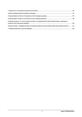 11 Noções de uso e conservação de equipamentos de escritório ........................................................................................................................... 184
12 Manual de Redação Oficial da Presidência da República................................................................................................................................... 187
13 Decreto Distrital no 32.598, de 15 de dezembro de 2010 e alterações posteriores........................................................................................... 187
14 Decreto Distrital nº 34.063, de 19 de dezembro de 2012 e alterações posteriores ........................................................................................... 199
15 Instrução Normativa nº 01, de 22 de dezembro de 2005, da Corregedoria Geral do Distrito Federal (disciplina a celebração de
convênios e outros instrumentos congêneres).......................................................................................................................................................... 200
16 Manual do Gestor - Contratação de Artistas, da Secretaria de Estado de Cultura do Distrito Federal (versão Dezembro de 2013) ............. 214
17 Software Microsoft Excel e suas funcionalidades ................................................................................................................................................ 225

3

Agente Administrativo

 