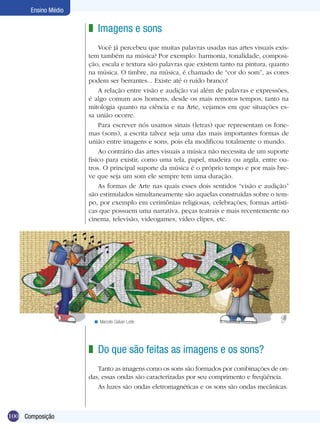 Ensino Médio

                     z Imagens e sons
                         Você já percebeu que muitas palavras usadas nas artes visuais exis-
                     tem também na música? Por exemplo: harmonia, tonalidade, composi-
                     ção, escala e textura são palavras que existem tanto na pintura, quanto
                     na música. O timbre, na música, é chamado de “cor do som”, as cores
                     podem ser berrantes... Existe até o ruído branco!
                         A relação entre visão e audição vai além de palavras e expressões,
                     é algo comum aos homens, desde os mais remotos tempos, tanto na
                     mitologia quanto na ciência e na Arte, vejamos em que situações es-
                     sa união ocorre.
                         Para escrever nós usamos sinais (letras) que representam os fone-
                     mas (sons), a escrita talvez seja uma das mais importantes formas de
                     união entre imagens e sons, pois ela modificou totalmente o mundo.
                         Ao contrário das artes visuais a música não necessita de um suporte
                     físico para existir, como uma tela, papel, madeira ou argila, entre ou-
                     tros. O principal suporte da música é o próprio tempo e por mais bre-
                     ve que seja um som ele sempre tem uma duração.
                         As formas de Arte nas quais esses dois sentidos “visão e audição”
                     são estimulados simultaneamente são aquelas construídas sobre o tem-
                     po, por exemplo em cerimônias religiosas, celebrações, formas artísti-
                     cas que possuem uma narrativa, peças teatrais e mais recentemente no
                     cinema, televisão, videogames, vídeo clipes, etc.




                      < Marcelo Galvan Leite




                     z Do que são feitas as imagens e os sons?
                        Tanto as imagens como os sons são formados por combinações de on-
                     das, essas ondas são caracterizadas por seu comprimento e freqüência.
                        As luzes são ondas eletromagnéticas e os sons são ondas mecânicas.



100 Composição
 