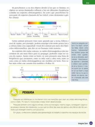Arte

    Só percebemos a cor dos objetos devido à luz que os ilumina, os
objetos ao serem iluminados refletem a luz em diferentes freqüências
contidas no espectro eletromagnético. As cores que percebemos fa-
zem parte do espectro chamado de luz visível, como demonstra o grá-
fico abaixo.



                 4,3 x 1014 Hz      Luz Visível          7,5 x 1014 HZ




  Radar Rádio    TV   Micro   Infra           Ultra    Raios X    Raios Gama
                      Ondas Vermelha         Violeta

    Certos animais possuem visão mais apurada que a nossa, felinos e
aves de rapina, por exemplo, podem enxergar com muito pouca luz e                Você já se perguntou por
a ciência imita essa capacidade visual dos animais por meio dos binó-           que a “luz negra”, comum
culos infravermelhos, que dão ao ser humano visão noturna.                      nas festas, deixam certos
                                                                                brancos fosforescentes?
    Ao contrário das ondas sonoras, as ondas eletromagnéticas não ne-
                                                                                Isso acontece porque elas
cessitam de um meio físico para se propagar, podendo viajar no vá-
                                                                                emitem maior quantida-
cuo do espaço. Assim como as luzes, os sons possuem uma faixa de                de de luz ultravioleta, assim
freqüências que escutamos, entre os infra sons e ultra sons, tanto os           materiais fotoluminescen-
sons como as ondas eletromagnéticas são medidas em hertz. Para sa-              tes absorvem o ultravioleta
ber mais sobre este assunto leia também o Folhas 10.                            e refletem maior quantida-
                                                                                de de luz (branco). O mes-
                                                                                mo ocorre com os sabões
                                                                                em pó que fazem a roupa
                                                                                refletir mais luz do que re-
                                                                                almente ela absorve, dan-
    Infra sons                                                    Ultra sons    do a impressão dela estar
                                                                                mais limpa.




         	       PESQUISA

    Pesquise em bibliotecas ou na internet como as invenções que usam as ondas eletromagnéticas,
 como o rádio, TV, raios X, microondas e radar, foram desenvolvidas.
     Pesquise também como alguns animais, como os morcegos, mesmo cegos, conseguem caçar su-
 as presas e desviar dos obstáculos, ou por quê os olhos das aves de rapina e dos felinos são tão sen-
 síveis que enxergam mesmo com pouca luz.
    Em grupo, confeccione cartazes para apresentação do trabalho e exponha nos espaços da escola.




                                                                                           Imagine Som 101
 