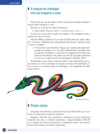 Ensino Médio

                     z A relação da mitologia
                       com as imagens e sons

                         Você sabia que muitos mitos sobre a criação do mundo mostram a
                     relação entre imagens e sons?
                         Destaca-se o trecho do Velho Testamento.
                           = “Deus disse: ‘Faça-se à luz’! – e a luz se fez”. (Gênesis, I, 1-3)

                         O som da voz de Deus (verbo) dá origem à luz (imagem) após a
                     criação do céu e da terra.
                         Além da Bíblia, podemos ver no mito da tribo Arecuná, entre o Bra-
                     sil e a Guiana, analisado pelo antropólogo Lévi-Strauss, relações entre
                     o som e a imagem.
                           = “O arco-íris é uma serpente d´água que é morta pelos pássaros,
                             cortada em pedaços e a sua pele multicolorida repartida entre
                             os animais. Conforme a coloração do fragmento recebido por
                             cada um dos bichos, ele ganha um som de seu grito particular
                             e a cor de seu pêlo ou da sua plumagem”. (Wisnik, 2005)
                         Percebemos nesse texto a relação entre o som produzido por ca-
                     da animal e as cores roubadas da serpente arco-íris, demonstrando co-
                     mo o som e a cor fazem parte da mitologia e do imaginário de dife-
                     rentes povos.




                                                                              < Marcelo Galvan Leite



                     z Propor-ações
                        Os gregos descobriram a partir da observação do mundo que os ro-
                     deava as proporções comuns à natureza.
                        Pitágoras (582-497 a.C.) percebeu a existência de uma proporção
                     existente nos sons, a “divisão harmônica”, depois Euclides (365-300
                     a.C.) chegou por meio da geometria à “proporção áurea” que Leonar-
                     do da Vinci chamava de divina proporção.

102 Composição
 