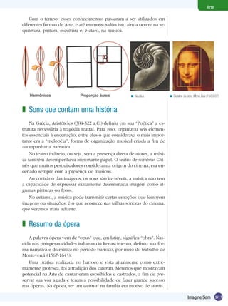 Arte

    Com o tempo, esses conhecimentos passaram a ser utilizados em
diferentes formas de Arte, e até em nossos dias isso ainda ocorre na ar-
quitetura, pintura, escultura e, é claro, na música.




                                                       < Nautilus           < Detalhe da obra Mona Lisa (1503-07)



z Sons que contam uma história
    Na Grécia, Aristóteles (384-322 a.C.) definiu em sua “Poética” a es-
trutura necessária à tragédia teatral. Para isso, organizou seis elemen-
tos essenciais à encenação, entre eles o que considerava o mais impor-
tante era a “melopéia”, forma de organização musical criada a fim de
acompanhar a narrativa.
    No teatro indireto, ou seja, sem a presença direta de atores, a músi-
ca também desempenhava importante papel. O teatro de sombras Chi-
nês que muitos pesquisadores consideram a origem do cinema, era en-
cenado sempre com a presença de músicos.
    Ao contrário das imagens, os sons são invisíveis, a música não tem
a capacidade de expressar exatamente determinada imagem como al-
gumas pinturas ou fotos.
    No entanto, a música pode transmitir certas emoções que lembrem
imagens ou situações, é o que acontece nas trilhas sonoras do cinema,
que veremos mais adiante.


z Resumo da ópera
   A palavra ópera vem de “opus” que, em latim, significa “obra”. Nas-
cida nas prósperas cidades italianas do Renascimento, definiu sua for-
ma narrativa e dramática no período barroco, por meio do trabalho de
Monteverdi (1567-1643).
   Uma prática realizada no barroco e vista atualmente como extre-
mamente grotesca, foi a tradição dos castrati. Meninos que mostravam
potencial na Arte de cantar eram escolhidos e castrados, a fim de pre-
servar sua voz aguda e terem a possibilidade de fazer grande sucesso
nas óperas. Na época, ter um castrati na família era motivo de status.

                                                                                         Imagine Som 103
 
