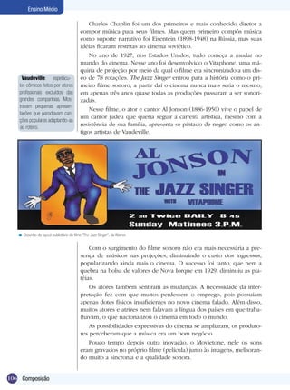 Ensino Médio

                                               Charles Chaplin foi um dos primeiros e mais conhecido diretor a
                                           compor música para seus filmes. Mas quem primeiro compôs música
                                           como suporte narrativo foi Eisentein (1898-1948) na Rússia, mas suas
                                           idéias ficaram restritas ao cinema soviético.
                                               No ano de 1927, nos Estados Unidos, tudo começa a mudar no
                                           mundo do cinema. Nesse ano foi desenvolvido o Vitaphone, uma má-
                                           quina de projeção por meio da qual o filme era sincronizado a um dis-
      Vaudeville: espetácu-                co de 78 rotações. The Jazz Singer entrou para a história como o pri-
    los cômicos feitos por atores          meiro filme sonoro, a partir daí o cinema nunca mais seria o mesmo,
    profissionais excluídos das            em apenas três anos quase todas as produções passaram a ser sonori-
    grandes companhias. Mos-               zadas.
    travam pequenas apresen-
                                               Nesse filme, o ator e cantor Al Jonson (1886-1950) vive o papel de
    tações que parodiavam can-
                                           um cantor judeu que queria seguir a carreira artística, mesmo com a
    ções populares adaptando-as
     ao roteiro.
                                           resistência de sua família, apresenta-se pintado de negro como os an-
                                           tigos artistas de Vaudeville.




   < Desenho do layout publicitário do filme “The Jazz Singer”, da Warner.

                                               Com o surgimento do filme sonoro não era mais necessária a pre-
                                           sença de músicos nas projeções, diminuindo o custo dos ingressos,
                                           popularizando ainda mais o cinema. O sucesso foi tanto, que nem a
                                           quebra na bolsa de valores de Nova Iorque em 1929, diminuiu as pla-
                                           téias.
                                               Os atores também sentiram as mudanças. A necessidade da inter-
                                           pretação fez com que muitos perdessem o emprego, pois possuíam
                                           apenas dotes físicos insuficientes no novo cinema falado. Além disso,
                                           muitos atores e atrizes nem falavam a língua dos países em que traba-
                                           lhavam, o que nacionalizou o cinema em todo o mundo.
                                               As possibilidades expressivas do cinema se ampliaram, os produto-
                                           res perceberam que a música era um bom negócio.
                                               Pouco tempo depois outra inovação, o Movietone, nele os sons
                                           eram gravados no próprio filme (película) junto às imagens, melhoran-
                                           do muito a sincronia e a qualidade sonora.


106 Composição
 