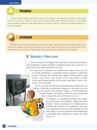 Ensino Médio



           	         PESQUISA

        Você já prestou atenção na sincronia entre som e imagem dos desenhos animados mais antigos
    como Tom e Jerry ou mesmo os mais novos? Quando puder preste atenção na música e nos efeitos
    sonoros desses desenhos, eles desempenham importante papel e mostram uma estreita relação en-
    tre som e imagem.




           	         ATIVIdAdE

        Dividam-se em equipes e escolham uma cena de algum filme que você tenha acesso e que conte-
    nha poucos diálogos. Leve para a turma escutar sem as imagens, tente escrever o que acontece na ce-
    na somente por meio do som e depois discutam as anotações comparando com o original.



                            z Televisão e Televi-sons
                               Com os avanços tecnológicos do século XX, os meios de comunica-
                            ção mudaram o cenário mundial, a televisão talvez seja o meio de co-
                            municação que mais colaborou com elas.
                                Por meio da TV, entramos em contato com o que ocorre em nos-
                                 so mundo globalizado, orientando nossos costumes. A televisão
                                 assume um papel de formação dos sujeitos, dizendo-lhes o que
                                 comer, o que vestir, o que escutar e até o que pensar e muitas
                                  vezes esses telespectadores nem se dão conta disso. Pense a res-
                                  peito, você concorda?
                                     As TV’s ao redor do mundo tiveram diferentes influências. Na
                                   Europa, a televisão, inicialmente, inspirou-se no teatro e na mú-
                                       sica de concerto. Nos Estados Unidos, a TV foi influencia-
                                          da pelo cinema e no Brasil o rádio foi muito importante
                                             para a criação de nossa televisão (Medaglia, 2003).
                                                    A tradição e a qualidade brasileira na produ-
                                                   ção de novelas, por exemplo, surgiu das radio-
                                                   novelas. Nessas produções era fundamental o
                                                   trabalho dos técnicos em sonoplastia, que cria-
                                                   vam engenhocas sonoras a fim produzir os sons
                                                   necessários às cenas narradas pelos dubladores
                                                   e transmitir maior realismo ao ouvinte do rádio
                                                    (Medaglia, 2003).




108 Composição
 