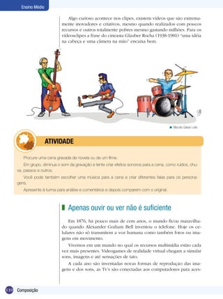 Ensino Médio

                               Algo curioso acontece nos clipes, existem vídeos que são extrema-
                            mente inovadores e criativos, mesmo quando realizados com poucos
                            recursos e outros totalmente pobres mesmo gastando milhões. Para os
                            vídeosclipes a frase do cineasta Glauber Rocha (1938-1981) “uma idéia
                            na cabeça e uma câmera na mão” encaixa bem.




                                                                                        < Marcelo Galvan Leite



           	         ATIVIdAdE

       Procure uma cena gravada de novela ou de um filme.
        Em grupo, diminua o som da gravação e tente criar efeitos sonoros para a cena, como ruídos, chu-
    va, passos e outros.
       Você pode também escolher uma música para a cena e criar diferentes falas para os persona-
    gens.
       Apresente à turma para análise e comentários e depois comparem com o original.



                            z Apenas ouvir ou ver não é suficiente
                                Em 1876, há pouco mais de cem anos, o mundo ficou maravilha-
                            do quando Alexander Graham Bell inventou o telefone. Hoje os ce-
                            lulares não só transmitem a voz humana como também fotos ou ima-
                            gens em movimento.
                                Vivemos em um mundo no qual os recursos multimídia estão cada
                            vez mais presentes. Videogames de realidade virtual chegam a simular
                            sons, imagens e até sensações de tato.
                                A cada ano são inventadas novas formas de reprodução das ima-
                            gens e dos sons, as Tv’s são conectadas aos computadores para aces-



110 Composição
 
