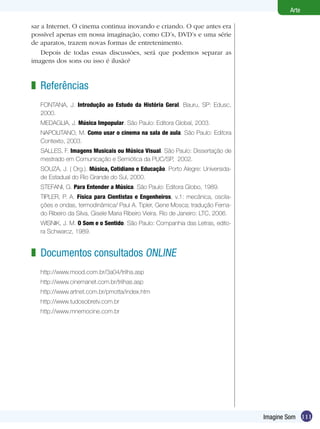 Arte

sar a Internet. O cinema continua inovando e criando. O que antes era
possível apenas em nossa imaginação, como CD’s, DVD’s e uma série
de aparatos, trazem novas formas de entretenimento.
    Depois de todas essas discussões, será que podemos separar as
imagens dos sons ou isso é ilusão?


z Referências
   FONTANA, J. Introdução ao Estudo da História Geral. Bauru, SP: Edusc,
   2000.
   MEDAGLIA, J. Música Impopular. São Paulo: Editora Global, 2003.
   NAPOLITANO, M. Como usar o cinema na sala de aula. São Paulo: Editora
   Contexto, 2003.
   SALLES, F. Imagens Musicais ou Música Visual. São Paulo: Dissertação de
   mestrado em Comunicação e Semiótica da PUC/SP, 2002.
   SOUZA, J. ( Org.). Música, Cotidiano e Educação. Porto Alegre: Universida-
   de Estadual do Rio Grande do Sul, 2000.
   STEFANI, G. Para Entender a Música. São Paulo: Editora Globo, 1989.
   TIPLER, P. A. Física para Cientistas e Engenheiros, v.1: mecânica, oscila-
   ções e ondas, termodinâmica/ Paul A. Tipler, Gene Mosca; tradução Ferna-
   do Ribeiro da Silva, Gisele Maria Ribeiro Vieira. Rio de Janeiro: LTC, 2006.
   WISNIK, J. M. O Som e o Sentido. São Paulo: Companhia das Letras, edito-
   ra Schwarcz, 1989.


z Documentos consultados ONLINE
   http://www.mood.com.br/3a04/trilha.asp
   http://www.cinemanet.com.br/trilhas.asp
   http://www.artnet.com.br/pmotta/index.htm
   http://www.tudosobretv.com.br
   http://www.mnemocine.com.br




                                                                                  Imagine Som 111
 