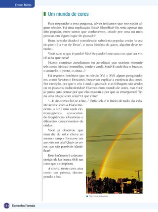 Ensino Médio

                        z Um mundo de cores
                            Para responder a essa pergunta, talvez tenhamos que retroceder al-
                        guns séculos. Há uma explicação física? Filosófica? Ou seria apenas um
                        dito popular, entre tantos que conhecemos, criado por uma ou mais
                        pessoas em algum lugar do passado?
                            Bom, se todo ditado é considerado sabedoria popular, então “a voz
                        do povo é a voz de Deus”, e nesta história de gatos, alguém deve ter
                        razão...
                            Você sabe o que é pardo? Não? Se pardo fosse uma cor, que cor vo-
                        cê acha que seria?
                            Muitos cientistas acreditaram ou acreditam que existem somente
                        três cores básicas (vermelho, verde e azul). Será? E onde fica o branco,
                        o amarelo, o preto, o cinza...?
                            Há registros históricos que no século XVI e XVII alguns pesquisado-
                        res, como Newton e Descartes, buscavam explicar a existência das cores.
                        Por exemplo, por que o céu é azul, o gramado e as folhagens são verdes
                        ou os pássaros multicoloridos? Vivemos num mundo de cores, mas você
                        já parou para pensar por que elas existem e por que as enxergamos? Te-
                        ria uma relação com a luz? O que é luz?
                            “...E das trevas fez-se a luz...” Então ela é o início de tudo, da vida.
                        De acordo com a Física mo-
                        derna, a luz é uma onda ele-
                        tromagnética, apresentan-
                        do freqüências vibratórias e
                        diferentes comprimentos de
                        ondas.
                            Você já observou que
                        num dia de sol e chuva ao
                        mesmo tempo, forma-se um
                        arco-íris no céu? Quais as co-
                        res que são possíveis identi-
                        ficar?
                            Esse fenômeno é a decom-
                        posição da luz branca (Sol) nas
                        cores que a compõem.
                            A chuva, neste caso, atua
                        como um prisma, decom-
                        pondo a luz.




                                                        < Foto: Icone Audiovisual


114 Elementos Formais
 