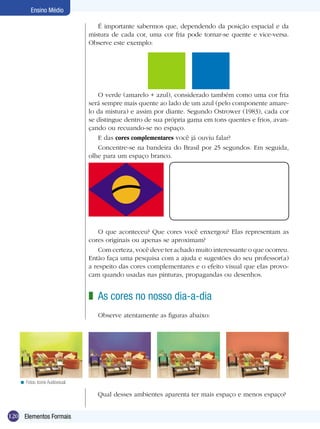 Ensino Médio

                                    É importante sabermos que, dependendo da posição espacial e da
                                 mistura de cada cor, uma cor fria pode tornar-se quente e vice-versa.
                                 Observe este exemplo:




                                    O verde (amarelo + azul), considerado também como uma cor fria
                                 será sempre mais quente ao lado de um azul (pelo componente amare-
                                 lo da mistura) e assim por diante. Segundo Ostrower (1983), cada cor
                                 se distingue dentro de sua própria gama em tons quentes e frios, avan-
                                 çando ou recuando-se no espaço.
                                    E das cores complementares você já ouviu falar?
                                    Concentre-se na bandeira do Brasil por 25 segundos. Em seguida,
                                 olhe para um espaço branco.




                                     O que aconteceu? Que cores você enxergou? Elas representam as
                                 cores originais ou apenas se aproximam?
                                     Com certeza, você deve ter achado muito interessante o que ocorreu.
                                 Então faça uma pesquisa com a ajuda e sugestões do seu professor(a)
                                 a respeito das cores complementares e o efeito visual que elas provo-
                                 cam quando usadas nas pinturas, propagandas ou desenhos.


                                 z As cores no nosso dia-a-dia
                                    Observe atentamente as figuras abaixo:




   < Fotos: Icone Audiovisual.

                                    Qual desses ambientes aparenta ter mais espaço e menos espaço?


120 Elementos Formais
 