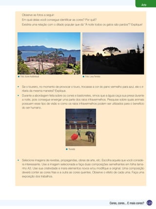 Arte


     Observe as fotos a seguir:
     Em qual delas você consegue identificar as cores? Por quê?
     Existiria uma relação com o ditado popular que diz “À noite todos os gatos são pardos”? Explique!




< Foto: Icone Audiovisual                            < Foto: Levy Ferreira



•    Se o toureiro, no momento de provocar o touro, trocasse a cor do pano vermelho para azul, ele o ir-
     ritaria da mesma maneira? Explique.
•    Durante a abordagem feita sobre os cones e bastonetes, vimos que a águia caça sua presa durante
     a noite, pois consegue enxergar uma parte dos raios infravermelhos. Pesquise sobre quais animais
     possuem esse tipo de visão e como os raios infravermelhos podem ser utilizados para o benefício
     do ser humano.




                                        < Tourada



•    Selecione imagens de revistas, propagandas, obras de arte, etc. Escolha aquela que você conside-
     ra interessante. Use a imagem selecionada e faça duas composições semelhantes em folha tama-
     nho A3. Use sua criatividade e insira elementos novos e/ou modifique a original. Uma composição
     deverá conter as cores frias e a outra as cores quentes. Observe o efeito de cada uma. Faça uma
     exposição dos trabalhos.




                                                                             Cores, cores... E mais cores? 123
 
