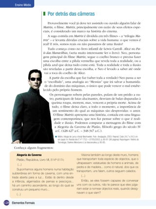 Ensino Médio

                              z Por detrás das câmeras
                                  Provavelmente você já deve ter assistido ou ouvido alguém falar de
                              Matrix, o filme. Matrix, principalmente em razão de seus efeitos espe-
                              ciais, é considerado um marco na história do cinema.
                                  A saga contida em Matrix é dividida em três filmes – a “trilogia Ma-
                              trix” – e levanta dúvidas cruciais sobre a vida humana: o que vemos é
                              real? E nós, somos reais ou não passamos de uma ilusão?
                                  Tudo começa como no livro infantil de Lewis Carroll: Alice no Pa-
                              ís das Maravilhas, (seria muito interessante ler o livro). Neo, persona-
                              gem principal do filme Matrix, segue o coelho branco e precisa fazer
                              uma escolha entre a pílula vermelha que revela toda a realidade, ou a
                              pílula azul que deixa tudo como está. Toda a realidade e toda a ilusão
                              são reveladas a partir dessa escolha, e Neo é levado a saber até onde
                               vai a toca do coelho de Alice.
                                   A partir da escolha que faz (saber toda a verdade) Neo passa a ser
                               o “escolhido”, uma analogia ao “Messias” que irá salvar a humanida-
                               de do domínio das máquinas, o único que pode vencer o mal estabe-
                              lecido pelo próprio homem.
                                    Os personagens sobem pelas paredes, pulam de um prédio a ou-
                                    tro, participam de lutas alucinantes, desviam de balas disparadas à
                                      queima roupa, morrem, mas, vencem a própria morte. Acima de
                                      tudo, o filme deixa claro, a todo o momento, a importância de
                                       um sentimento do qual as máquinas são desprovidas: o amor.
                                       O filme Matrix apresenta uma história, contada em uma lingua-
                                        gem contemporânea, que nos faz pensar sobre o que é reali-
                                        dade e ilusão. Podemos comparar a mensagem do filme com
                                        a Alegoria da Caverna de Platão, filósofo grego do século IV
                                         a.C. (428-427 a.C. – 348-347 a.C.).
                                       < Matrix, trilogia de Larry e Andy Wachowiski. Foto divulgação, 2003. Reprod. Color 24,7 x 24,5 cm
                                         em papel. In: Revista Isto É nº 1753 – 07/05/2003, p. 80-81 (98 páginas) Reportagem: Reféns da
                                         Tecnologia. Darlene Mencione e Lia Vasconcelos, p. 80-85.

       Conheça alguns fragmentos:

        Alegoria da Caverna                                          Visiona também ao longo deste muro, homens
        Platão, República, Livro VII, 514ª-517c                 que transportam toda espécie de objectos, que o
                                                                ultrapassam: estatuetas de homens e animais, de
         (...)
                                                                pedra e de madeira... como é natural, dos que os
         Suponhamos alguns homens numa habitação
                                                                transportam, uns falam, outros seguem calados.
     subterrânea em forma de caverna, com uma en-
                                                                     (...)
     trada aberta para a luz... Estão lá dentro desde
     a infância, algemados de pernas e pescoços...                  Então, se eles fossem capazes de conversar
     há um caminho ascendente, ao longo do qual se              uns com os outros, não te parece que eles julga-
     construiu um pequeno muro...                               riam estar a nomear objectos reais, quando desig-
                                                                navam o que viam?
        (...)

128 Elementos Formais
 