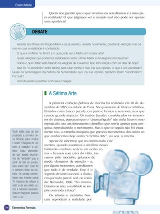 Ensino Médio

                                      Quem nos garante que o que vivemos ou acreditamos é a mais pu-
                                  ra realidade? O que julgamos ser o mundo real não pode ser apenas
                                  uma aparência?


                	       dEBATE

        Assista aos filmes da trilogia Matrix e se já assistiu, assista novamente, prestando atenção nas ce-
     nas em que a realidade é contestada.
         O que é a Matrix no filme? E o que pode ser a Matrix em nossa vida?
         Quais relações que podemos estabelecer entre o filme Matrix e da Alegoria da Caverna?
         Sobre o que Platão está falando na Alegoria da Caverna? Isso tem relação com os dias de hoje?
         Neo foi “o escolhido” entre tantos para lutar contra o mal. Na sua opinião, o que é um escolhido?
     Quais os personagens da história da humanidade que, na sua opinião, também foram “escolhidos”?
     Por quê?
         Discuta essas questões com seus colegas.



                                  z A Sétima Arte
                                      A primeira exibição pública de cinema foi realizada em 28 de de-
                                  zembro de 1895, na cidade de Paris. Não passavam de filmes curtinhos,
                                  filmados com câmera parada, em preto e branco e sem som, mas que
                                  causou grande impacto. Os irmãos Lumièri, considerados os invento-
                                  res do cinema, pensaram que o “cinematógrafo” não tinha futuro como
                                  espetáculo, era um instrumento científico que servia apenas para pes-
                                  quisa, reproduzindo o movimento. Mas o que se seguiu não foi exata-
     Você sabia que ao ser        mente isso, a estranha máquina que gravava movimentos deu início ao
     projetada a primeira ce-     que conhecemos hoje como “a Sétima Arte”, ou seja, o cinema.
     na filmada pelos irmãos
                                      Apesar de sabermos que no cinema tudo é de
     Lumièri “Chegada de um
                                  mentira, quando assistimos a um filme nosso
     trem à estação” o pú-
     blico fugiu aterroriza-
                                  batimento cardíaco acelera em certas ce-
     do por aquela locomo-        nas – ficamos com raiva do vilão, tor-
     tiva de “verdade” que, a     cemos pelo mocinho, gritamos de
     partir da tela se precipi-   medo, choramos de emoção – e,
     tava sobre ele? Esse foi     por alguns momentos, acreditamos
     o primeiro filme da his-     que tudo é de verdade. Esse é o
     tória. Os jornais comen-     segredo de tanto sucesso: a ilusão,
     taram seu invento como       em que tudo parece real, ou como
     “A máquina de refazer a      diz Bernardet, 1986: “No cinema,
     vida” e de seu efeito co-    fantasia ou não, a realidade se im-
     mo a natureza surpreen-      põe com toda a força”.
     dida em flagrante. (MORÁN
                                      Os artistas e cientistas bus-
     1997, p. 42)
                                  cam reproduzir a realidade por

130 Elementos Formais
 
