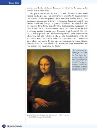 Ensino Médio

                        apenas uma ilusão criada por Leonardo Da Vinci? Ou foi criado pelas
                        pessoas que a admiraram?
                             Para pintar esse quadro Leonardo Da Vinci fez uso de técnicas de
                        pintura criadas por ele: o chiaroscuro e o sfumatto. O chiaroscuro ou
                        claro-escuro consiste em produzir efeitos de luz e sombra, unindo uma
                        forma com a outra sem delinear o contorno da figura, produzindo um
                        efeito à maneira de fumaça ou sfumatto. Na Mona Lisa esses dois efei-
                        tos se unem de tal forma que a leveza e a naturalidade alcançadas por
                        essas duas técnicas nos impressiona. Essa forma embaçada do sfumat-
                        to estimula a nossa imaginação e, de acordo com Gombrich (1993, p. 228-
                        229), “a mulher parece viva”. Parece olhar para nós, e nos segue com os
                        olhos, toda vez que voltamos a olhá-la. Esta pintura tornou-se um mi-
                        to e muitas são as interpretações de seu enigmático olhar e sorriso: al-
                        guns acham que zomba de nós, ou expressam uma sombra de tristeza.
                        E dependendo do ponto de vista do observador seu rosto também pa-
                        rece mudar. Isso é realidade ou ilusão?

                                                                                                        Ao observarmos a
                                                                                                      reprodução da obra
                                                                                                      de Mona Lisa, o qua-
                                                                                                      dro, em razão da sua
                                                                                                      fama, não nos parece
                                                                                                      imenso? Por que te-
                                                                                                      mos essa impressão se,
                                                                                                      na realidade, ele mede
                                                                                                      apenas 77 x 53 cm.?




                        < LEONARDO DA VINCI. Mona Lisa ou La Gioconda, 1503 – 7. Óleo s/ madeira de
                          Álamo, 77 x 53 cm. Museu do Louvre, Paris.




132 Elementos Formais
 