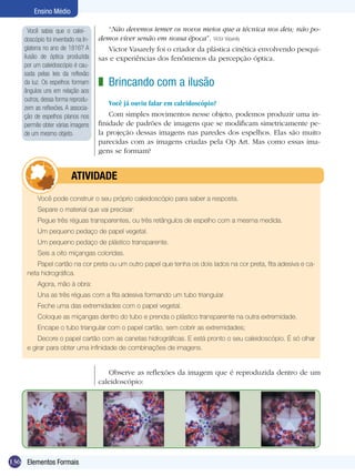 Ensino Médio

      Você sabia que o calei-          “Não devemos temer os novos meios que a técnica nos deu; não po-
    doscópio foi inventado na In-   demos viver senão em nossa época”. Victor Vasarely
    glaterra no ano de 1816? A         Victor Vasarely foi o criador da plástica cinética envolvendo pesqui-
    ilusão de óptica produzida      sas e experiências dos fenômenos da percepção óptica.
    por um caleidoscópio é cau-
    sada pelas leis da reflexão
    da luz. Os espelhos formam      z Brincando com a ilusão
    ângulos uns em relação aos
    outros, dessa forma reprodu-
                                        Você já ouviu falar em caleidoscópio?
    zem as reflexões. A associa-
    ção de espelhos planos nos          Com simples movimentos nesse objeto, podemos produzir uma in-
    permite obter várias imagens    finidade de padrões de imagens que se modificam simetricamente pe-
    de um mesmo objeto.             la projeção dessas imagens nas paredes dos espelhos. Elas são muito
                                    parecidas com as imagens criadas pela Op Art. Mas como essas ima-
                                    gens se formam?


                	        ATIVIdAdE
         Você pode construir o seu próprio caleidoscópio para saber a resposta.
         Separe o material que vai precisar:
         Pegue três réguas transparentes, ou três retângulos de espelho com a mesma medida.
         Um pequeno pedaço de papel vegetal.
         Um pequeno pedaço de plástico transparente.
         Seis a oito miçangas coloridas.
        Papel cartão na cor preta ou um outro papel que tenha os dois lados na cor preta, fita adesiva e ca-
     neta hidrográfica.
         Agora, mão à obra:
         Una as três réguas com a fita adesiva formando um tubo triangular.
         Feche uma das extremidades com o papel vegetal.
         Coloque as miçangas dentro do tubo e prenda o plástico transparente na outra extremidade.
         Encape o tubo triangular com o papel cartão, sem cobrir as extremidades;
         Decore o papel cartão com as canetas hidrográficas. E está pronto o seu caleidoscópio. É só olhar
     e girar para obter uma infinidade de combinações de imagens.


                                       Observe as reflexões da imagem que é reproduzida dentro de um
                                    caleidoscópio:




136 Elementos Formais
 