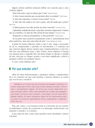 Arte

   Alguns artistas também tentaram definir um conceito para a arte,
conheça alguns:
   “Será Arte tudo o que eu disser que é Arte” (Marcel Duchamp).
   “A Arte é uma mentira que nos permite dizer a verdade” (Pablo Picasso).
   “A Arte não reproduz o visível, torna visível” (Paul Klee).
   “A Arte não tem nada a ver com o gosto, não há nada que o prove”
(Marx Ernst).
    “A beleza perece na vida, porém na Arte é imortal” (Leonardo Da Vinci).
    “A fantasia, isolada da razão, só produz monstros impossíveis. Unida a
ela, ao contrário, é a mãe da Arte e fonte de seus desejos” (Francisco de Goya).
    “Enquanto a ciência tranqüiliza, a Arte perturba” (George Braque).
    “Se eu pinto meu cachorro exatamente como é, naturalmente terei
dois cachorros, mas não uma obra de arte” (Johann Wolfgang Von Goethe).
    A partir de tantas reflexões sobre o que é arte, surge a necessida-
de de se compreender, o período, os movimentos e o contexto em
que estavam alguns desses autores para compreendermos o real sen-
tido das suas definições para a Arte. Porém, nosso objetivo é chamar
sua atenção para o seguinte fato: há muito tempo se discute o sentido
da arte, sem que se chegue, porém, a um único significado, cabível a
qualquer cultura em qualquer época.
    E você, como definiria arte?


z Por que estudar arte?
   Além de situar historicamente a produção artística, compreenden-
do-a no contexto em que está inserida, é preciso destacar as razões
que nos levam a estudá-la.

        “Habitamos um mundo que vem trocando sua paisagem natural por um
   cenário criado pelo homem, pelo qual circulam pessoas, produtos, informa-
   ções e principalmente imagens. Se temos que conviver diariamente com
   essa produção infinita, melhor será aprendermos a avaliar esta paisagem,
   sua função, sua forma e seu conteúdo, o que exige o uso de nossa sensi-
   bilidade estética. Só assim poderemos deixar de ser observadores passi-
   vos para nos tornarmos espectadores críticos, participantes e exigentes.”
   (COSTA, 1999, p. 09)


    Pela arte, então, o ser humano torna-se consciente da sua existên-
cia individual e social, ele se percebe e se interroga, sendo levado a in-
terpretar o mundo e a si mesmo.
    E nas aulas de Arte, como estas questões serão abordadas e desen-
volvidas?



                                                                         Arte: Quem tem uma explicação?     15
 