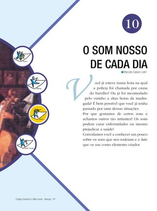 Arte




                                                                               10
                                                     O SOM NOSSO
                                                      DE CADA DIA           <Marcelo Galvan Leite1


                                                            ocê já esteve numa festa na qual
                                                           a polícia foi chamada por causa
                                                         do barulho? Ou já foi incomodado
                                                      pelo vizinho a altas horas da madru-
                                                     gada? É bem possível que você já tenha
                                                     passado por uma dessas situações.
                                                     Por que gostamos de certos sons e
                                                     achamos outros tão irritantes? Os sons
                                                     podem curar enfermidades ou mesmo
                                                     prejudicar a saúde?
                                                     Convidamos você a conhecer um pouco
                                                     sobre os sons que nos rodeiam e a Arte
                                                     que os usa como elemento criador.




3
 Colégio Estadual Dr. Willie Davids - Maringá - PR

                                                                        O som nosso de cada dia 157
 