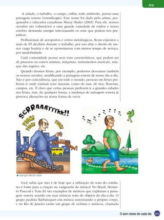 Arte

     A cidade, o trabalho, o campo, enfim, todo ambiente, possui uma
paisagem sonora (soundscape). Esse nome foi dado pelo artista, pes-
quisador e educador canadense Muray Shafer (2003). Para ele, nossos
ouvidos são vulneráveis a uma grande variedade de ruídos e nosso
cérebro demanda energia selecionando os sons que podem nos pre-
judicar.
    Profissionais de aeroportos e certos metalúrgicos, ficam expostos a
mais de 85 decibéis durante o trabalho, por isso têm o direito de me-
nor carga horária e de se aposentarem com menos tempo de serviço,
por insalubridade.
    Cada comunidade possui seus sons característicos, que podem ser
de pássaros ou outros animais, máquinas, instrumentos musicais, sota-
que das regiões, etc.
    Quando tiramos férias, por exemplo, podemos descansar também
os nossos ouvidos, modificando a paisagem sonora de nosso dia-a-dia.
Não é por coincidência, que em todo o mundo, pessoas em férias pre-
ferem ir onde existam sons naturais, como do mar, de rios, florestas,
campos, etc. É claro que certas pessoas preferem ir a grandes cidades
nas férias, mas, de qualquer forma, a mudança de paisagem sonora já
provoca alterações na nossa forma de ouvir.




< Ilustrações Marcelo Galvan

   Você sabia que não é de hoje que a utilização de sons do cotidia-
no é fonte para a criação na vanguarda da música? No Brasil, Herme-
to Pascoal e Tom Zé são exemplos de músicos que exploram a paisa-
gem sonora usando em suas músicas sons de objetos do dia-a-dia. O
grupo paulista Barbatuques cria música sonorizando o próprio corpo,
e no Rio de Janeiro existe um grupo de ciclistas e músicos, chamado

                                                                          O som nosso de cada dia 161
 