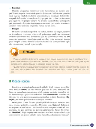 Arte

=   Densidade
    Quando um grande número de sons é produzido ao mesmo tem-
po, dizemos que é um som de grande densidade. Milhares de pessoas
num jogo de futebol produzem um som denso, o número de torcedo-
res pode influenciar no resultado do jogo, por isso, o time prefere sem-
pre jogar em seu próprio campo. Na música, a densidade é conseguida
por intermédio de vários instrumentos ou vozes executadas simultane-
amente, como em uma orquestra, banda ou um coral.
= Duração

    Os sons e os silêncios podem ser curtos, médios ou longos, sempre
se levando em conta um referencial, pois o que pode ser considera-
do lento atualmente não é o mesmo que era considerado lento há 200
anos, por exemplo. Um músico pode escolher entre sons mais longos
para compor o ritmo de uma canção romântica ou durações mais rápi-
das em um heavy metal, por exemplo.



            	      ATIVIdAdE

       Pegue um elástico de borracha, estique-o bem e peça que um amigo puxe-o repetidamente en-
    quanto você vai deixando-o mais frouxo. Perceba como o som vai ficando cada vez mais grave. Agora
    comece com o elástico frouxo e vá esticando-o cada vez mais.
        Que tal montar uma pequena composição com o som dos elásticos na sala? Mas não esqueça de
    fazer muito silêncio, pois o som dos elásticos é bastante suave. Se for possível, grave para ouvir de-
    pois.




z Cidade sonora
    Imagine-se andando pelas ruas da cidade. Você começa a assobiar
uma melodia (altura) de uma música que toca no rádio. Ela teima em
ficar em sua cabeça. Aos poucos você começa a escutar numa loja es-
sa mesma canção que vai ficando mais forte (intensidade). Percebe, en-
tão, que os seus passos parecem acompanhar o ritmo da música (du-
ração), por mais que tente não consegue sair dele!
    De repente, o som de uma grande pancada atrai sua atenção. Sire-
nes, pessoas gritando, confusão, diferentes sons (timbres). Felizmen-
te ninguém se machucou... Ao caminhar mais um pouco você vê uma
passeata, na qual centenas de pessoas gritam juntas frases de protes-
to (densidade). Logo depois você encontra sua(seu) namorada(o) e ao
conversarem um pouco ela(ele) canta baixinho, adivinha que música?




                                                                                 O som nosso de cada dia 165
 