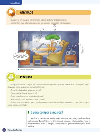 Ensino Médio



            	         ATIVIdAdE

        Dividam-se em equipes e improvisem a partir do texto “Cidade sonora”.
        Apresentem para a turma suas cenas sonorizadas e discutam os resultados.




                 < Ilustrações Marcelo Galvan




            	         PESQUISA

          Em grupos com os colegas, escolham uma música para audição em sala de aula; não importa o es-
     tilo para a turma analisar os elementos formais.
        Como é trabalhada a altura dos sons?
        Existem variações de densidade?
        Quais os instrumentos musicais utilizados?
        As vozes são mais agudas ou mais graves?
        Posteriormente, cada equipe poderá apresentar seminários sobre a trajetória do cantor ou do gru-
     po da música escolhida.



                                  z E para compor a música?
                                      As alturas melódicas, as durações rítmicas, as variações de timbres,
                                  a densidade harmônica e a intensidade sonora, relacionadas entre si
                                  e tendo como base o tempo, criam infinitas possibilidades para fazer
                                  música.
166 Elementos Formais
 