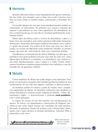 Arte

                                    z Harmonia
                                        Quando diferentes alturas soam simultaneamente geram harmonia.
                                    Em um violão, por exemplo, para se fazer um acorde é preciso tocar
                                    duas ou mais cordas ao mesmo tempo, aumentando a densidade dos
                                    sons.
                                        Os acordes (grupos de sons que soam simultaneamente) podem ser
                                    consonantes ou dissonantes. No primeiro caso, temos a sensação de
                                    repouso e percebemos os sons como agradáveis. Na dissonância, te-
                                    mos a impressão de que os sons não se encaixam perfeitamente, trans-
                                    mitindo tensão.
                                        Muitos tipos de música usam o recurso da dissonância, o jazz e a
                                    bossa nova são exemplos, pois ambos possuem elaboradas harmonias
                                    dissonantes. Harmonias dissonantes também têm relação com a cultura
                                    e o gosto das pessoas. Um senhor de 60 anos, que viveu sua vida no
                                    campo, ao escutar um Rap pode achar totalmente estranho, ao mesmo
                                    tempo, que para ele, uma moda de viola, tem a harmonia perfeita.
                                        Classificamos os instrumentos de alturas definidas em dois tipos, os
                                    melódicos (nos quais podemos executar uma nota de cada vez), como
                                    alguns tipos de flautas e o saxofone, e os harmônicos, que emitem vá-
                                    rias notas simultaneamente, como o piano e o violão. Porém, instru-
                                    mentos harmônicos também podem produzir sons melódicos como no
                                    exemplo de um guitarrista solando.


                                    z Melodia
                                        É uma seqüência de alturas que pode chegar a nos emocionar. Você
                                    já não se emocionou escutando uma melodia que lhe fez lembrar de um
                                    acontecimento de sua vida? Para alguns, a melodia é a alma da música.
                                        As melodias podem ser criadas a partir de escalas, isto é, seqüên-
                                    cias organizadas de alturas. As primeiras civilizações que dividiram as
                                    alturas harmônicas e criaram escalas surgiram no Oriente – China, Me-
                                    sopotâmia e Egito – e desenvolveram a chamada escala pentatônica,
                                    com 5 notas principais.
                                        A criação de escalas foi um fato decisivo nas transformações da
                                    música. Na Grécia, via experimentos e observações de Pitágoras, per-
                                    cebeu-se que certas regras sonoras são constantes em toda natureza.
Monocórdio de Marloye (1795-1874)




                                    Iniciando os primeiros estudos da acústica com o monocórdio, instru-
                                    mento com o qual calculou as divisões harmônicas. Calculou? Olha a
                                    matemática aí de novo!


                                                                                         < fonte:http://www.phys.
                                                                                           uniroma1.it, acessado
                                                                                           dia 07/08/2005

                                                                                                                    O som nosso de cada dia 167
 