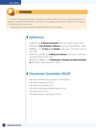 Ensino Médio



            	         ATIVIdAdE

         Escutem músicas de diferentes compassos e tentem identificá-los. Hinos, músicas populares, fol-
     clóricas ou eruditas. Posteriormente, acompanhem a pulsação da música e em certo momento peça a
     um colega que diminua o volume.
        Cada pessoa do grupo deverá criar células rítmicas sobre a pulsação.




                             z Referências
                                SHAFER R. M. O Ouvido Pensante. São Paulo: Editora Unesp, 2003.
                                STEFANI, G. Para Entender a Música. São Paulo: Editora Globo, 1989.
                                WISNICK J. M. O Som e o Sentido. São Paulo: Companhia das Le-
                                tras,1989.
                                DAVIS Y.M ; CURTIS, W. A Música do Homem. São Paulo : Livraria Mar-
                                tins Fontes Editora LTDA, 1981
                                SQUEFF, E.; WISNIK, J. M. O Nacional e o Popular na Cultura Brasilei-
                                ra. São Paulo: Editora Brasiliense, 1983.




                             z Documentos Consultados ONLINE
                                 http://www.artrenewal.org acessado em 18/05/2005.
                                 http://www.barbatuques.com.br
                                 http://www.humanbeatbox.com
                                 http://www.hermetopascoalealinemorena.com.br
                                 http://www.tomze.com.br
                                 http://www.acustico.org/cyclophonica.htm




170 Elementos Formais
 