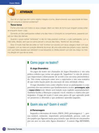 Ensino Médio



             	        ATIVIdAdE

         Que tal um jogo que tem como objetivo integrar a turma, desenvolvendo sua capacidade de traba-
     lhar em conjunto e resolver problemas?
        Torce-torce
         Forme uma roda com todos os seus colegas; dêem as mãos de forma que ninguém possa soltar-
     se enquanto durar o jogo.
        Somente um dos participantes soltará uma das mãos e conduzirá os companheiros, passando por
     sob as mãos dos demais.
       Quando o grupo estiver “embolado” e não for mais possível continuar, o outro participante, com a
     mão solta, deverá, sem que os outros percam o vínculo das mãos, “libertá-los” da confusão.
         Dica: O modo mais fácil de soltar os “nós” é entrar num acordo com seus colegas e fazer com que
     o jogador, com as mãos em posição diferente da inicial, dê uma volta sobre seu próprio corpo, fazendo
     com que todos aqueles que estiverem à sua esquerda ou direita passem por sob seu braço na mes-
     ma direção em que ele se virará.




                             z Como jogar no teatro?
                                 O Jogo Dramático
                                 Os jogos de teatro são chamados de Jogos Dramáticos e são uma
                             prática coletiva que reúne um grupo de “jogadores” (e não de atores),
                             que improvisam coletivamente de acordo com um tema preestabeleci-
                             do. Não existe separação entre ator e espectador e sim uma tentativa
                             de que todos façam parte da execução de uma atividade cênica.
                                 O jogo dramático tem como objetivo levar os participantes à com-
                             preensão dos mecanismos que fundamentam o teatro: personagem, ação
                             e espaço cênico (este último será tratado num capítulo separadamente).
                             Também facilita a liberação corporal, vocal, emotiva e criativa dos par-
                             ticipantes. O jogo de teatro é mais uma prova de que aprender pode
                             ser prazeroso e divertido e que podemos aprender jogando.


                             z Quem sou eu? Quem é você?
                                A Personagem
                                Segundo o dicionário de teatro, PAVIS, 2003, personagem é: “... pes-
                             soa notável, eminente, importante; personalidade, pessoa; cada um
                             dos papéis que figuram numa peça teatral e que devem ser encarnados
                             por um ator ou uma atriz; figura dramática”. A autora Olga REVERBEL


176 Elementos Formais
 