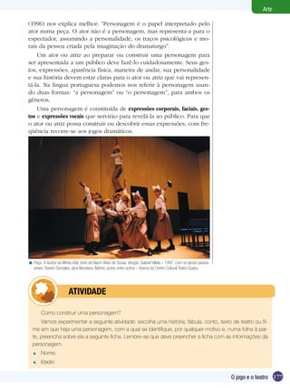 Arte

(1996) nos explica melhor: ”Personagem é o papel interpretado pelo
ator numa peça. O ator não é a personagem, mas representa-a para o
espectador, assumindo a personalidade, os traços psicológicos e mo-
rais da pessoa criada pela imaginação do dramaturgo”.
    Um ator ou atriz ao preparar ou construir uma personagem para
ser apresentada a um público deve fazê-lo cuidadosamente. Seus ges-
tos, expressões, aparência física, maneira de andar, sua personalidade
e sua história devem estar claras para o ator ou atriz que vai represen-
tá-la. Na língua portuguesa podemos nos referir à personagem usan-
do duas formas: “a personagem” ou “o personagem”, para ambos os
gêneros.
    Uma personagem é constituída de expressões corporais, faciais, ges-
tos e expressões vocais que servirão para revelá-la ao público. Para que
o ator ou atriz possa construir ou descobrir essas expressões, com fre-
qüência recorre-se aos jogos dramáticos.




< Peça: A Aurora da Minha Vida, texto de Naum Alves de Sousa, direção: Gabriel Villela – 1997. Com os atores parana-
  enses: Ranieri Gonzales, Jana Mundana, Marino Junior, entre outros – Acervo do Centro Cultural Teatro Guaíra.




              	          ATIVIdAdE

        Como construir uma personagem?
      Vamos experimentar a seguinte atividade: escolha uma história, fábula, conto, texto de teatro ou fil-
  me em que haja uma personagem, com a qual se identifique, por qualquer motivo e, numa folha à par-
  te, preencha sobre ela a seguinte ficha. Lembre-se que deve preencher a ficha com as informações da
  personagem.
  =     Nome:
  =     Idade:

                                                                                                                       O jogo e o teatro 177
 