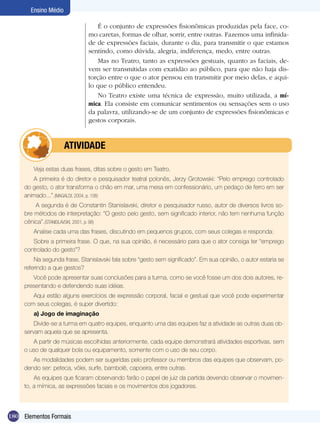 Ensino Médio

                                  É o conjunto de expressões fisionômicas produzidas pela face, co-
                              mo caretas, formas de olhar, sorrir, entre outras. Fazemos uma infinida-
                              de de expressões faciais, durante o dia, para transmitir o que estamos
                              sentindo, como dúvida, alegria, indiferença, medo, entre outras.
                                  Mas no Teatro, tanto as expressões gestuais, quanto as faciais, de-
                              vem ser transmitidas com exatidão ao público, para que não haja dis-
                              torção entre o que o ator pensou em transmitir por meio delas, e aqui-
                              lo que o público entendeu.
                                  No Teatro existe uma técnica de expressão, muito utilizada, a mí-
                              mica. Ela consiste em comunicar sentimentos ou sensações sem o uso
                              da palavra, utilizando-se de um conjunto de expressões fisionômicas e
                              gestos corporais.



             	        ATIVIdAdE

        Veja estas duas frases, ditas sobre o gesto em Teatro.
        A primeira é do diretor e pesquisador teatral polonês, Jerzy Grotowski: “Pelo emprego controlado
     do gesto, o ator transforma o chão em mar, uma mesa em confessionário, um pedaço de ferro em ser
     animado...”.(MAGALDI, 2004, p. 108)
         A segunda é de Constantin Stanislavski, diretor e pesquisador russo, autor de diversos livros so-
     bre métodos de interpretação: “O gesto pelo gesto, sem significado interior, não tem nenhuma função
     cênica”.(STANISLAVSKI, 2001, p. 98)
        Analise cada uma das frases, discutindo em pequenos grupos, com seus colegas e responda:
        Sobre a primeira frase. O que, na sua opinião, é necessário para que o ator consiga ter “emprego
     controlado do gesto”?
         Na segunda frase, Stanislavski fala sobre “gesto sem significado”. Em sua opinião, o autor estaria se
     referindo a que gestos?
        Você pode apresentar suas conclusões para a turma, como se você fosse um dos dois autores, re-
     presentando e defendendo suas idéias.
        Aqui estão alguns exercícios de expressão corporal, facial e gestual que você pode experimentar
     com seus colegas, é super divertido:
        a) Jogo de imaginação
         Divide-se a turma em quatro equipes, enquanto uma das equipes faz a atividade as outras duas ob-
     servam aquela que se apresenta.
        A partir de músicas escolhidas anteriormente, cada equipe demonstrará atividades esportivas, sem
     o uso de qualquer bola ou equipamento, somente com o uso de seu corpo.
        As modalidades podem ser sugeridas pelo professor ou membros das equipes que observam, po-
     dendo ser: peteca, vôlei, surfe, bambolê, capoeira, entre outras.
         As equipes que ficaram observando farão o papel de juiz da partida devendo observar o movimen-
     to, a mímica, as expressões faciais e os movimentos dos jogadores.



180 Elementos Formais
 
