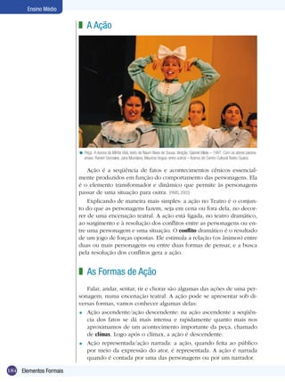 Ensino Médio

                        z A Ação




                        < Peça: A Aurora da Minha Vida, texto de Naum Alves de Sousa, direção: Gabriel Villela – 1997. Com os atores parana-
                          enses: Ranieri Gonzales, Jana Mundana, Mauricio Vogue, entre outros – Acervo do Centro Cultural Teatro Guaíra.

                            Ação é a seqüência de fatos e acontecimentos cênicos essencial-
                        mente produzidos em função do comportamento das personagens. Ela
                        é o elemento transformador e dinâmico que permite às personagens
                        passar de uma situação para outra. (PAVIS, 2003)
                            Explicando de maneira mais simples: a ação no Teatro é o conjun-
                        to do que as personagens fazem, seja em cena ou fora dela, no decor-
                        rer de uma encenação teatral. A ação está ligada, no teatro dramático,
                        ao surgimento e à resolução dos conflitos entre as personagens ou en-
                        tre uma personagem e uma situação. O conflito dramático é o resultado
                        de um jogo de forças opostas. Ele estimula a relação (os ânimos) entre
                        duas ou mais personagens ou entre duas formas de pensar, e a busca
                        pela resolução dos conflitos gera a ação.


                        z As Formas de Ação
                           Falar, andar, sentar, rir e chorar são algumas das ações de uma per-
                        sonagem, numa encenação teatral. A ação pode se apresentar sob di-
                        versas formas, vamos conhecer algumas delas:
                        = Ação ascendente/ação descendente: na ação ascendente a seqüên-
                           cia dos fatos se dá mais intensa e rapidamente quanto mais nos
                           aproximamos de um acontecimento importante da peça, chamado
                           de clímax. Logo após o clímax, a ação é descendente.
                        = Ação representada/ação narrada: a ação, quando feita ao público
                           por meio da expressão do ator, é representada. A ação é narrada
                           quando é contada por uma das personagens ou por um narrador.

184 Elementos Formais
 