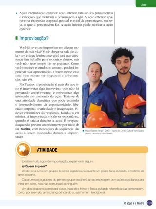 Arte

=    Ação interior/ação exterior: ação interior trata-se dos pensamentos
     e emoções que motivam a personagem a agir. A ação exterior apa-
     rece na expressão corporal, gestual e vocal da personagem, ou se-
     ja, o que a personagem faz. A ação interior pode motivar a ação
     exterior.


z Improvisação?
    Você já teve que improvisar em algum mo-
mento da sua vida? Você chega na sala de au-
la e um colega lembra que você terá que apre-
sentar um trabalho para os outros alunos, mas
você não teve tempo de se preparar. Como
você conhece e estudou o assunto, poderá im-
provisar sua apresentação. (Porém nesse caso
seria bom mesmo ter preparado a apresenta-
ção, não é?).
    No Teatro, improvisação é mais do que is-
so; é interpretar algo imprevisto, que não foi
preparado anteriormente, é representar algo
inventado no momento da ação. Trata-se de
uma atividade dramática que pode estimular
o desenvolvimento da espontaneidade, libe-
ração corporal, criatividade e imaginação. Po-
de ser espontânea ou preparada, falada ou em
mímica. A improvisação pode ser espontânea,
quando é criada durante a ação. É prepara-
da quando prevista anteriormente por meio de
um roteiro, com indicações da seqüência das
                                                       < Peça: Operário Patrão – 2001 – Acervo do Centro Cultural Teatro Guaira
ações a serem executadas durante a improvi-              (Mauro Zanatta e Richard Rebelo).
sação.



            	      ATIVIdAdE

       Existem muito jogos de improvisação, experimente alguns:
       a) Quem é quem?
        Divide-se a turma em grupos de cinco jogadores. Enquanto um grupo faz a atividade, o restante da
    turma observa.
        Cada um dos jogadores do primeiro grupo escolherá uma personagem com ações cotidianas para
    entrar em cena, mas não comunicará a ninguém.
       Um dos jogadores começará o jogo, indo até a frente e fará a atividade referente à sua personagem,
    como, por exemplo, uma criança brincando ou um homem lendo jornal.


                                                                                                        O jogo e o teatro 185
 
