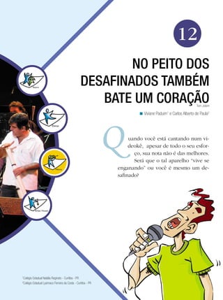 Arte




                                                                                                12
                                                          NO PEITO DOS
                                                  DESAFINADOS TAMBÉM
                                                     BATE UM CORAÇÃO                                         Tom Jobim

                                                                         < Viviane Paduim1 e Carlos Alberto de Paula2




                                                                    uando você está cantando num vi-
                                                                    deokê, apesar de todo o seu esfor-
                                                                      ço, sua nota não é das melhores.
                                                                      Será que o tal aparelho “vive se
                                                               enganando” ou você é mesmo um de-
                                                               safinado?




1
 Colégio Estadual Natália Reginato - Curitiba - PR
2
 Colégio Estadual Lysimaco Ferreira da Costa - Curitiba - PR

                                                               No peito dos desafinados também bate um coração 189
 