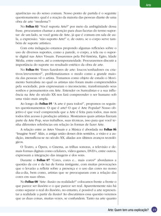 Arte

aparências ou do senso comum. Nosso ponto de partida é o seguinte
questionamento: qual é a reação da maioria das pessoas diante de uma
obra de arte “moderna”?
    No Folhas 03 “Você suporta Arte?” por meio da ambigüidade dessa
frase, procuramos chamar a atenção para duas facetas do termo supor-
tar: de um lado, se você gosta de Arte, já que é comum em sala de au-
la, a expressão: “não suporto Arte!” e, de outro, se o corpo serve tam-
bém de suporte artístico.
    Com esta indagação estamos propondo algumas reflexões sobre o
uso de diversos suportes, como a parede, o corpo, a tela ou o supor-
te digital nas Artes Visuais. Passaremos pela Pré-história, Egito, Idade
Média, entre outros, até a contemporaneidade. Procuraremos discutir a
importância do suporte no resultado estético da obra de arte.
    No Folhas 04 “Esses fazedores de arte: loucos/sonhadores ou cria-
tivos/irreverentes?”, problematizamos o modo como a grande maio-
ria das pessoas vê o artista. Tomamos como objeto de estudo o Movi-
mento Surrealista no qual os artistas não foram muito compreendidos
pela sociedade, pois expressaram o inconsciente, transformando seus
sonhos e pensamentos em Arte. Entender os Surrealistas e a sua influ-
ência na Arte do século XX nos fará compreender o ser humano sob
uma visão mais ampla.
    Ao longo do Folhas 05 “A arte é para todos?”, propomos os seguin-
tes questionamentos: O que é arte? O que é Arte Popular? Nosso ob-
jetivo é que você compreenda que a Arte é feita para todos, mas nem
todos têm acesso à produção artística. Mostramos quais artistas fizeram
parte da Arte Pop, seus trabalhos, suas técnicas, isso para que você te-
nha diferentes referências em relação às formas de fazer Arte.
    A relação entre as Artes Visuais e a Música é abordada no Folhas 06
“Imagine Som!” Aliás, a antiga união desses dois sentidos, a visão e a au-
dição, intensificou-se no século XX, aliadas aos últimos avanços tecnoló-
gicos.
    O Teatro, a Ópera, o Cinema, as trilhas sonoras, a televisão e de-
mais formas digitais como celulares, vídeo-games, DVD’s, entre outros,
expressam a integração das imagens e dos sons.
    Durante o Folhas 07 “Cores, cores e... mais cores?” abordamos a
questão da cor e da luz de forma instigante, com muitas provocações
que o levarão a refletir sobre a presença e o uso das cores no nosso
dia-a-dia, bem como, artistas que se preocuparam com a relação das
cores em suas obras.
    No Folhas 08 “Arte: ilusão ou realidade?” colocamos frente a frente o
que parece ser ilusório e o que parece ser real. Aparentemente não há
como separar o real do ilusório, no entanto, é possível a arte represen-
tar a realidade a partir da ilusão? Ao discutirmos essa questão veremos
que as duas coisas, muitas vezes, se confundem. Tanto na arte quanto


                                                                   Arte: Quem tem uma explicação?     19
 