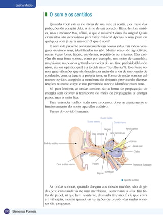 Ensino Médio


                         z O som e os sentidos
                             Quando você estava no útero de sua mãe já sentia, por meio das
                         pulsações do coração dela, o ritmo de um coração. Ritmo lembra músi-
                         ca, não é mesmo? Mas, afinal, o que é música? Como ela surgiu? Quais
                         elementos são necessários para fazer música? Apenas o som puro ou
                         qualquer som já seria música? O que é som?
                             O som está presente constantemente em nossas vidas. Em todos os lu-
                         gares ouvimos sons, identificados ou não. Muitas vezes são agradáveis,
                         outras vezes fortes, fracos, estridentes, repetitivos ou irritantes. Eles pro-
                         vêm de uma fonte sonora, como por exemplo, um motor de caminhão,
                         um pássaro ou pessoas gritando na torcida do seu time preferido (falando
                         nisso, na sua opinião, qual é a torcida mais “barulhenta”?). Essa fonte so-
                         nora gera vibrações que são levadas por meio do ar ou de outro meio de
                         condução, como a água e a própria terra, na forma de ondas sonoras até
                         nossos ouvidos, atingindo a membrana do tímpano, provocando diversas
                         reações no nosso corpo e nos permitindo ouvir e identificar esses sons.
                             Só para lembrar, as ondas sonoras são a forma de propagação de
                         energia sem ocorrer o transporte do meio de propagação: a energia
                         passa, mas o meio fica.
                             Para entender melhor todo esse processo, observe atentamente o
                         funcionamento do nosso aparelho auditivo.
                             Partes do ouvido humano:
                                                                                 Ouvido médio
                                                                Ouvido externo                     Ouvido interno

                                                                                     Martelo                        Nervo auditivo

                                                                     Osso Temporal        Canal Semicircular


                                                                                                                         Estribo
                        Pavilhão auditivo
                                                                                                                            Janela oval

                                                                                                                             Cóclea



                                       Canal auditivo externo       Tímpano                                                 Trompa de Eustáqueo

                                                                                      Lenticular
                                                                          Bigorna

                                                                                                           < Aparelho auditivo

                            As ondas sonoras, quando chegam aos nossos ouvidos, são dirigi-
                        das pelo canal auditivo até uma membrana, semelhante a uma fina fo-
                        lha de papel, só que bem resistente, chamada tímpano. É ele que entra
                        em vibração, mesmo quando as variações de pressão das ondas sono-
                        ras são pequenas.

190 Elementos Formais
 