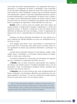 Arte

sons sendo executados simultaneamente é um importante fator para a
apreciação e a composição da música. A densidade é uma característi-
ca do som muito explorada na música do século XX e hoje em dia. Para
uma torcida ser a mais “barulhenta” é preciso que os torcedores toquem
seus instrumentos e gritem o mais forte (intensidade) possível e que ha-
ja muitos instrumentos e vozes (densidade). Na música vocal, o músico,
ao compor, escreve diferentemente quando sua música é para ser canta-
da só por uma voz ou para ser cantada por um grande coral, da mesma
forma a percepção do espectador é muito diferente em cada caso.
    Duração: todas as nossas ações são regidas pelo fator tempo, da
mesma maneira, o tempo pode comandar a organização e o efeito das
estruturas sonoras. A duração e existência ou não da matéria sonora
influencia na diferença dos sons em longos e curtos. A organização da
duração dos sons é o principal fator de estruturação do ritmo da mú-
sica.
    Qualquer um desses elementos formadores do som, podem ser o
que a máquina de videokê identifica na nossa voz, atribuindo-nos no-
tas boas ou ruins.
    Você imagina qual dessas cinco características é responsável pe-
la sua nota? Não se preocupe, pois ainda vamos conversar sobre ou-
tras qualidades da música que poderiam determinar a pontuação no
videokê.
    A partir desses elementos formais do som (duração, timbre, inten-
sidade, altura e densidade), o ser humano, historicamente, foi organi-
zando a música que conhecemos.
    No mundo ocidental ela é estruturada por três formas de organiza-
ção que constituem a composição da música são eles:
    1. Melodia: sons ou notas sucessivas, apresentando uma organiza-
ção rítmica com sentido musical. É também entendida como a voz em
movimento, como os instrumentos melódicos (flauta, saxofone) que
executam uma nota de cada vez.
    2. Harmonia: sons ou notas musicais que soam simultaneamente de
forma combinada, com elementos diferentes que produzem uma sen-
sação agradável e de prazer. É a arte ou a ciência dos acordes (junção
de três ou mais notas, tons) e de sua relação mútua.


    Três ou mais instrumentos melódicos, tocados ao mesmo tempo, po-
 dem produzir um som harmônico (harmonia). Ao mesmo tempo um instru-
 mento harmônico (piano, violão) quando tocados por uma nota de cada vez
 podem produzir uma melodia, como nos solos de guitarra.




                                                   No peito dos desafinados também bate um coração 193
 