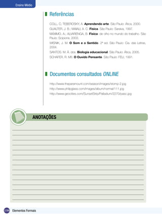 Ensino Médio

                          z Referências
                            COLL, C; TEBEROSKY, A. Aprendendo arte. São Paulo: Ática, 2000.
                            GUALTER, J. B.; MAIALI, A. C. Física. São Paulo: Saraiva, 1997.
                            MÁXIMO, A.; ALVARENGA, B. Física: de olho no mundo do trabalho. São
                            Paulo: Scipione, 2003.
                            WISNIK, J. M. O Som e o Sentido. 2ª ed. São Paulo: Cia. das Letras,
                            2004.
                            SANTOS. M. Â. dos. Biologia educacional. São Paulo: Ática, 2005.
                            SCHAFER, R. Mß. O Ouvido Pensante. São Paulo: FEU, 1991.




                          z Documentos consultados ONLINE
                            http://www.theparamount.com/season/images/stomp-2.jpg
                            http://www.philipglass.com/images/album/normal/111.jpg
                            http://www.geocities.com/SunsetStrip/Palladium/2270/pasc.jpg




            	         ANOTAÇÕES




198 Elementos Formais
 