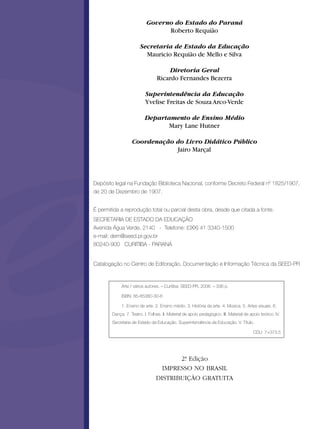 Governo do Estado do Paraná
                                 Roberto Requião

                        Secretaria de Estado da Educação
                          Mauricio Requião de Mello e Silva

                                      Diretoria Geral
                                  Ricardo Fernandes Bezerra

                           Superintendência da Educação
                           Yvelise Freitas de Souza Arco-Verde

                          Departamento de Ensino Médio
                                 Mary Lane Hutner

                   Coordenação do Livro Didático Público
                                Jairo Marçal




Depósito legal na Fundação Biblioteca Nacional, conforme Decreto Federal nº 1825/1907,
de 20 de Dezembro de 1907.


É permitida a reprodução total ou parcial desta obra, desde que citada a fonte.
SECRETARIA DE ESTADO DA EDUCAÇÃO
Avenida Água Verde, 2140 - Telefone: (0XX) 41 3340-1500
e-mail: dem@seed.pr.gov.br
80240-900 CURITIBA - PARANÁ


Catalogação no Centro de Editoração, Documentação e Informação Técnica da SEED-PR


             Arte / vários autores. – Curitiba: SEED-PR, 2006. – 336 p.

             ISBN: 85-85380-30-6

             1. Ensino de arte. 2. Ensino médio. 3. História da arte. 4. Música. 5. Artes visuais. 6.
        Dança. 7. Teatro. I. Folhas. II. Material de apoio pedagógico. III. Material de apoio teórico. IV.
        Secretaria de Estado da Educação. Superintendência da Educação. V. Título.

                                                                                          CDU 7+373.5




                                        2ª Edição
                                         .
                                   IMPRESSO NO BRASIL
                                 DISTRIBUIÇÃO GRATUITA
 