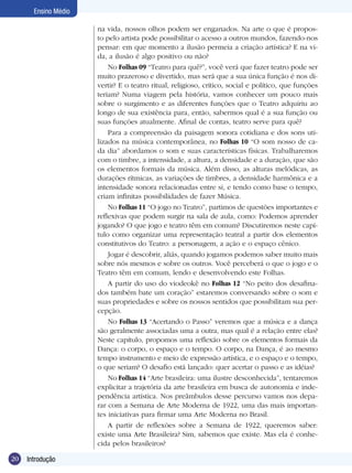 Ensino Médio

                      na vida, nossos olhos podem ser enganados. Na arte o que é propos-
                      to pelo artista pode possibilitar o acesso a outros mundos, fazendo-nos
                      pensar: em que momento a ilusão permeia a criação artística? E na vi-
                      da, a ilusão é algo positivo ou não?
                          No Folhas 09 “Teatro para quê?”, você verá que fazer teatro pode ser
                      muito prazeroso e divertido, mas será que a sua única função é nos di-
                      vertir? E o teatro ritual, religioso, crítico, social e político, que funções
                      teriam? Numa viagem pela história, vamos conhecer um pouco mais
                      sobre o surgimento e as diferentes funções que o Teatro adquiriu ao
                      longo de sua existência para, então, sabermos qual é a sua função ou
                      suas funções atualmente. Afinal de contas, teatro serve para quê?
                          Para a compreensão da paisagem sonora cotidiana e dos sons uti-
                      lizados na música contemporânea, no Folhas 10 “O som nosso de ca-
                      da dia” abordamos o som e suas características físicas. Trabalharemos
                      com o timbre, a intensidade, a altura, a densidade e a duração, que são
                      os elementos formais da música. Além disso, as alturas melódicas, as
                      durações rítmicas, as variações de timbres, a densidade harmônica e a
                      intensidade sonora relacionadas entre si, e tendo como base o tempo,
                      criam infinitas possibilidades de fazer Música.
                          No Folhas 11 “O jogo no Teatro”, partimos de questões importantes e
                      reflexivas que podem surgir na sala de aula, como: Podemos aprender
                      jogando? O que jogo e teatro têm em comum? Discutiremos neste capí-
                      tulo como organizar uma representação teatral a partir dos elementos
                      constitutivos do Teatro: a personagem, a ação e o espaço cênico.
                          Jogar é descobrir, aliás, quando jogamos podemos saber muito mais
                      sobre nós mesmos e sobre os outros. Você perceberá o que o jogo e o
                      Teatro têm em comum, lendo e desenvolvendo este Folhas.
                          A partir do uso do viodeokê no Folhas 12 “No peito dos desafina-
                      dos também bate um coração” estaremos conversando sobre o som e
                      suas propriedades e sobre os nossos sentidos que possibilitam sua per-
                      cepção.
                          No Folhas 13 “Acertando o Passo” veremos que a música e a dança
                      são geralmente associadas uma a outra, mas qual é a relação entre elas?
                      Neste capítulo, propomos uma reflexão sobre os elementos formais da
                      Dança: o corpo, o espaço e o tempo. O corpo, na Dança, é ao mesmo
                      tempo instrumento e meio de expressão artística, e o espaço e o tempo,
                      o que seriam? O desafio está lançado: quer acertar o passo e as idéias?
                          No Folhas 14 “Arte brasileira: uma ilustre desconhecida”, tentaremos
                      explicitar a trajetória da arte brasileira em busca de autonomia e inde-
                      pendência artística. Nos preâmbulos desse percurso vamos nos depa-
                      rar com a Semana de Arte Moderna de 1922, uma das mais importan-
                      tes iniciativas para firmar uma Arte Moderna no Brasil.
                          A partir de reflexões sobre a Semana de 1922, queremos saber:
                      existe uma Arte Brasileira? Sim, sabemos que existe. Mas ela é conhe-
                      cida pelos brasileiros?

20   Introdução
 