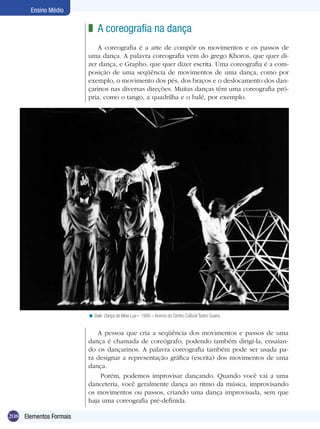 Ensino Médio

                        z A coreografia na dança
                            A coreografia é a arte de compôr os movimentos e os passos de
                        uma dança. A palavra coreografia vem do grego Khoros, que quer di-
                        zer dança, e Grapho, que quer dizer escrita. Uma coreografia é a com-
                        posição de uma seqüência de movimentos de uma dança, como por
                        exemplo, o movimento dos pés, dos braços e o deslocamento dos dan-
                        çarinos nas diversas direções. Muitas danças têm uma coreografia pró-
                        pria, como o tango, a quadrilha e o balé, por exemplo.




                        < Balé: Dança da Meia Lua – 1988 – Acervo do Centro Cultural Teatro Guaira.


                           A pessoa que cria a seqüência dos movimentos e passos de uma
                        dança é chamada de coreógrafo, podendo também dirigí-la, ensaian-
                        do os dançarinos. A palavra coreografia também pode ser usada pa-
                        ra designar a representação gráfica (escrita) dos movimentos de uma
                        dança.
                            Porém, podemos improvisar dançando. Quando você vai a uma
                        danceteria, você geralmente dança ao ritmo da música, improvisando
                        os movimentos ou passos, criando uma dança improvisada, sem que
                        haja uma coreografia pré-definida.

208 Elementos Formais
 