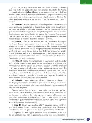 Arte

    Já no caso da Arte Paranaense, que também é brasileira, sabemos
que boa parte dos expoentes não são naturais do estado do Paraná,
por isso iniciamos o Folhas 15 com o questionamento: “Arte do Para-
ná ou Arte no Paraná?” Independentemente da resposta, o objetivo do
texto será o de destacar alguns momentos significativos da História das
Artes Visuais no Paraná desde as suas primeiras manifestações até a
atualidade.
    No Folhas 16 “Música e músicas” nosso objetivo é fazê-lo(a) refletir
sobre as diversas maneiras de se fazer música, assim como os instrumen-
tos musicais criados e utilizados nas composições. Problematizamos o
que é considerado “desagradável” ou agradável para os nossos ouvidos.
Evidenciamos que, dependendo do lugar e da época, as formas musi-
cais assumem características diferentes e nem por isso são melhores ou
piores do que as músicas de outros tempos e espaços.
    No Folhas 17 “Uma luz na História da Arte”, trataremos dos aspec-
tos físicos da cor e como acontece o processo da visão humana. Nos-
so objetivo é que você compreenda como se dá a mistura de tinta ou
de luz e quais resultados visuais são possíveis obter nas composições.
Você verá que o uso da cor não se deu de forma homogênea em to-
dos os períodos artísticos, por isso optamos por relacionar três perío-
dos em que os artistas utilizaram-na de forma diferente: no Barroco, no
Fauvismo e no Impressionismo.
    No Folhas 18, onde a problematização é: “Afastem as carteiras, o Te-
atro chegou”, abordaremos sobre as dificuldades em se organizar uma
representação teatral devido ao espaço a ocupar. O teatro tem lugar
certo para acontecer? Sendo assim, neste capítulo, destacamos um dos
elementos formais do teatro, o espaço cênico, e propomos uma discus-
são sobre as possibilidades do espaço onde fazemos teatro. Também
abordamos o que é cenografia e cenário, sem esquecer de relacionar
as técnicas de encenação com o espaço teatral.
    No Folhas 19, “Quem não dança, dança!”, abordamos a Dança co-
mo linguagem corporal, ressaltando que por meio dela, o ser humano
pode expressar-se usando diferentes possibilidades e combinações de
movimentos corporais.
    Existem muitas danças, pertencentes a diversos gêneros, por isso,
neste Folhas, trabalharemos com algumas delas. Você conhecerá co-
mo homens e mulheres de várias épocas e lugares elaboraram mo-
vimentos, usaram determinado espaço físico e ritmos para expressar
sentimentos, questionamentos, emoções, desejos, tanto para o público
apreciar como por simples prazer.
    O Folhas 20, “Como fazer a cobra subir?”, tratará da música no Orien-
te e no Ocidente, de sua constituição e organização, suas diferenças e
semelhanças e de sua presença na música que ouvimos atualmente.
    Você perceberá que alguns conteúdos são apresentados em mais
de um capítulo, mas não se preocupe, porque eles são enfocados e

                                                                  Arte: Quem tem uma explicação?     21
 