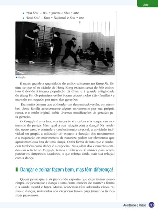 Arte

      =     “Wu Shu” – Wu = guerra e Shu = arte
      =     “Kuo Shu” – Kuo = Nacional e Shu = arte




                                Kung Fu.
< Kung Fu

    É muito grande a quantidade de estilos existentes no Kung Fu. Es-
tima-se que só na cidade de Hong Kong existam cerca de 360 estilos.
Isso é devido à imensa população da China e à grande antigüidade
do Kung Fu. Os primeiros estilos foram criados pelos clãs (famílias) e
mantido em segredo por meio das gerações.
     Era muito comum que ao herdar um determinado estilo, um mem-
bro dessa família acrescentasse alguns movimentos por sua própria
conta, e o estilo original sofria diversas modificações de geração pa-
ra geração.
    O Kung-fu é uma luta, sua intenção é a defesa e o ataque em mo-
mentos de perigo. Mas, qual a sua relação com a dança? Na verda-
de, nesse caso, o controle e conhecimento corporal, a atividade indi-
vidual ou grupal, a utilização do espaço, a duração dos movimentos
e a inspiração em movimentos da natureza podem ser elementos que
aproximam essa luta de uma dança. Outra forma de luta que é conhe-
cida também como dança é a capoeira. Nela, além dos elementos cita-
dos em relação ao Kung-fu, temos a utilização de música para acom-
panhar os dançarinos-lutadores, o que reforça ainda mais sua relação
com a dança.


z Dançar e treinar fazem bem, mas têm diferença!
   Quem pensa que é só praticando esportes que exercitamos nosso
corpo, esqueceu que a dança é uma ótima maneira de manter a forma
e a saúde mental e física. Muitas academias vêm adotando vários rit-
mos e danças, misturados aos exercícios físicos para tornar os treinos
mais prazerosos.


                                                                         Acertando o Passo 213
 