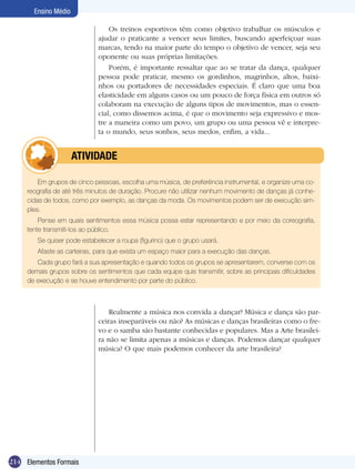 Ensino Médio

                                 Os treinos esportivos têm como objetivo trabalhar os músculos e
                             ajudar o praticante a vencer seus limites, buscando aperfeiçoar suas
                             marcas, tendo na maior parte do tempo o objetivo de vencer, seja seu
                             oponente ou suas próprias limitações.
                                 Porém, é importante ressaltar que ao se tratar da dança, qualquer
                             pessoa pode praticar, mesmo os gordinhos, magrinhos, altos, baixi-
                             nhos ou portadores de necessidades especiais. É claro que uma boa
                             elasticidade em alguns casos ou um pouco de força física em outros só
                             colaboram na execução de alguns tipos de movimentos, mas o essen-
                             cial, como dissemos acima, é que o movimento seja expressivo e mos-
                             tre a maneira como um povo, um grupo ou uma pessoa vê e interpre-
                             ta o mundo, seus sonhos, seus medos, enfim, a vida...


            	         ATIVIdAdE

         Em grupos de cinco pessoas, escolha uma música, de preferência instrumental, e organize uma co-
     reografia de até três minutos de duração. Procure não utilizar nenhum movimento de danças já conhe-
     cidas de todos, como por exemplo, as danças da moda. Os movimentos podem ser de execução sim-
     ples.
         Pense em quais sentimentos essa música possa estar representando e por meio da coreografia,
     tente transmiti-los ao público.
        Se quiser pode estabelecer a roupa (figurino) que o grupo usará.
        Afaste as carteiras, para que exista um espaço maior para a execução das danças.
        Cada grupo fará a sua apresentação e quando todos os grupos se apresentarem, converse com os
     demais grupos sobre os sentimentos que cada equipe quis transmitir, sobre as principais dificuldades
     de execução e se houve entendimento por parte do público.



                                 Realmente a música nos convida a dançar? Música e dança são par-
                             ceiras inseparáveis ou não? As músicas e danças brasileiras como o fre-
                             vo e o samba são bastante conhecidas e populares. Mas a Arte brasilei-
                             ra não se limita apenas a músicas e danças. Podemos dançar qualquer
                             música? O que mais podemos conhecer da arte brasileira?




214 Elementos Formais
 