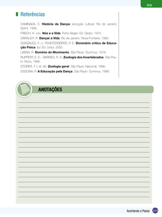 Arte

z Referências
  CAMINADA, E. História da Dança: evolução cultural. Rio de Janeiro:
  Sprint, 1999.
  FRISCH, K. von. Nós e a Vida. Porto Alegre: Ed. Globo, 1975.
  GARAUDY, R. Dançar a Vida. Rio de Janeiro: Nova Fronteira, 1980.
  GONZÁLES, F. J.; FENSTERSEIFER, P. E. Dicionário crítico de Educa-
  ção Física. Ijuí: Ed. Unijuí, 2005.
  LABAN, R. Domínio do Movimento. São Paulo: Summus, 1978.
  RUPPERT, E. E.; BARNES, R. D. Zoologia dos Invertebrados. São Pau-
  lo: Roca, 1996.
  STORER, T. I. et. Alii. Zoologia geral. São Paulo: Nacional, 1986.
  OSSONA, P. A Educação pela Dança. São Paulo: Summus, 1988.




        	      ANOTAÇÕES




                                                                       Acertando o Passo 215
 