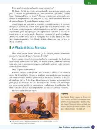 Arte

    Esse quadro retrata realmente o que aconteceu?
    D. Pedro I está no centro, empunhando uma espada direcionada
para o alto em um gesto heróico e, provavelmente, gritando a célebre
frase: “Independência ou Morte!”. Na sua opinião, um grito pode pro-
clamar a independência de um país ou essa independência depende
de outros fatores? E quais fatores seriam esses?
    A autonomia de um país se constrói constantemente, e é necessá-
rio que as pessoas se sintam livres para criar sua própria cultura. Não
se domina um país apenas pela invasão do seu território, porém, prin-
cipalmente, pela incorporação de repertórios culturais e sociais es-
trangeiros e a secundarização da cultura nacional. O quadro Indepen-
dência ou Morte, nesse caso, é exemplar, pois é uma pintura no estilo
Neoclássico importado pela Missão Artística Francesa, que chegou no
Brasil em 1816.


z A Missão Artística Francesa
    Mas, afinal, o que é uma missão? Qual a diferença entre “missão im-
possível”, “missão de paz”, “missão de vida”?
    Entre outras coisas foi responsável pela organização da Academia
Imperial de Belas Artes, em 1816, no Rio de Janeiro, onde se ensinava
uma arte com referenciais europeus, traduzidos em um estilo denomi-
nado de Neoclássico.
    Mas, o que é Neoclássico?
    Como o próprio nome já diz: “neo” é novo e “clássico” se refere às
obras da Antigüidade Clássica e às obras renascentistas que passam a
ser tomadas como modelo pelos artistas da Missão Francesa e da Aca-
demia Imperial de Belas Artes. Os artistas neoclássicos seguiam rígidos
princípios no desenho, no uso das cores e na escolha dos temas que,
em geral, eram históricos, mitológicos e religiosos. Jean-Baptiste De-
bret é um dos artistas mais importantes da Missão Artística Francesa.
    Observe uma de suas obras:
                                                                                            O artista
                                                                                           Jean-Baptiste Debret nasceu na França em
                                                                                           1768 e morreu em 1848. Sua obra mais impor-
                                                                                           tante foi um livro de aquarelas e desenhos intitu-
                                                                                           lado “Viagem Pitoresca e Histórica ao Brasil”, que
                                                                                           mostra a vida diária do homem brasileiro – o ne-
                                                                                           gro, o índio e o branco – do século XIX.




< JEAN BAPTISTA DEBRET. Negra tatuada vendendo caju, 1827. aquarela s/ papel, 15,5 x 21
  cm. Museu da Chácara do céu, Rio de Janeiro.

                                                                                          Arte Brasileira: uma ilustre desconhecida 219
 