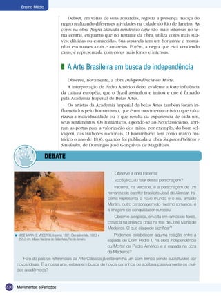 Ensino Médio

                                          Debret, em várias de suas aquarelas, registra a presença maciça do
                                       negro realizando diferentes atividades na cidade do Rio de Janeiro. As
                                       cores na obra Negra tatuada vendendo caju são mais intensas no te-
                                       ma central, enquanto que no restante da obra, utiliza cores mais sua-
                                       ves, diluídas ou esmaecidas. Sua aquarela tem um horizonte e monta-
                                       nhas em suaves azuis e amarelos. Porém, a negra que está vendendo
                                       cajus, é representada com cores mais fortes e intensas.


                                       z A Arte Brasileira em busca de independência
                                           Observe, novamente, a obra Independência ou Morte.
                                           A interpretação de Pedro Américo deixa evidente a forte influência
                                       da cultura européia, que o Brasil assimilou e imitou e que é firmado
                                       pela Academia Imperial de Belas Artes.
                                           Os artistas da Academia Imperial de belas Artes também foram in-
                                       fluenciados pelo Romantismo, que é um movimento artístico que valo-
                                       rizava a individualidade ou o que resulta da experiência de cada um,
                                       seus sentimentos. Os românticos, opondo-se ao Neoclassicismo, abri-
                                       ram as portas para a valorização dos mitos, por exemplo, do bom sel-
                                       vagem, das tradições nacionais. O Romantismo tem como marco his-
                                       tórico o ano de 1836, quando foi publicada a obra Suspiros Poéticos e
                                       Saudades, de Domingos José Gonçalves de Magalhães.

                	         dEBATE

                                                                            Observe a obra Iracema:
                                                                            Você já ouviu falar dessa personagem?
                                                                            Iracema, na verdade, é a personagem de um
                                                                        romance do escritor brasileiro José de Alencar. Ira-
                                                                        cema representa o novo mundo e o seu amado
                                                                        Martim, outro personagem do mesmo romance, é
                                                                        a imagem do conquistador europeu.
                                                                            Observe a espada, envolta em ramos de flores,
                                                                        cravada na areia da praia na tela de José Maria de
                                                                        Medeiros. O que ela pode significar?
    < JOSÈ MARIA DE MEDEIROS. Iracema, 1881. Óleo sobre tela, 168,3 x      Podemos estabelecer alguma relação entre a
      255,0 cm. Museu Nacional de Belas Artes, Rio de Janeiro.          espada de Dom Pedro I, na obra Independência
                                                                        ou Morte! de Pedro Américo e a espada na obra
                                                                        de Medeiros?
        Fora do país os referenciais da Arte Clássica já estavam há um bom tempo sendo substituídos por
     novos ideais. E a nossa arte, estava em busca de novos caminhos ou aceitava passivamente os mol-
     des acadêmicos?



220 Movimentos e Períodos
 