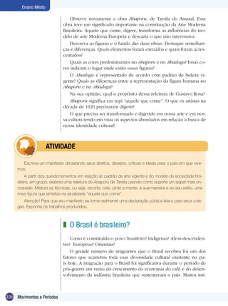 Ensino Médio

                                  Observe novamente a obra Abaporu, de Tarsila do Amaral. Essa
                              obra teve um significado importante na constituição da Arte Moderna
                              Brasileira. Aquele que come, digere, transforma as influências do mo-
                              delo de arte Moderna Européia e descarta o que não interessava.
                                  Descreva as figuras e o fundo das duas obras. Destaque semelhan-
                              ças e diferenças. Quais elementos foram extraídos e quais foram acres-
                              centados?
                                  Quais as cores predominantes no Abaporu e no Abadogu? Essas co-
                              res indicam o lugar onde estão essas figuras?
                                  O Abadogu é representado de acordo com padrão de beleza vi-
                              gente? Quais as diferenças entre a representação da figura humana no
                              Abaporu e no Abadogu?
                                  Na sua opinião, qual o propósito dessa releitura de Gustavo Rosa?
                                  Abaporu significa em tupi “aquele que come”. O que os artistas na
                              década de 1920 precisaram digerir?
                                  O que precisa ser transformado e digerido em nossa arte e em nos-
                              sa cultura tendo em vista os aspectos abordados em relação à busca de
                              nossa identidade cultural?



             	        ATIVIdAdE

       Escreva um manifesto declarando seus direitos, desejos, críticas e ideais para o país em que vive-
     mos.
          A partir dos questionamentos em relação ao padrão de arte vigente e do modelo de sociedade bra-
     sileira, em grupo, elabore uma releitura do Abaporu de Tarsila usando como suporte um papel mais en-
     corpado. Misture as técnicas, ou seja, recorte, cole, pinte e monte, à sua maneira e ao seu estilo, uma
     nova figura que sintetize na atualidade “aquele que come”.
        Atenção! Para que seu manifesto se torne realmente uma declaração pública leia-o para seus cole-
     gas. Exponha os trabalhos produzidos.



                              z O Brasil é brasileiro?
                                  Como é constituído o povo brasileiro? Indígenas? Afros-descenden-
                              tes? Europeus? Orientais?
                                  O grande número de imigrantes que o Brasil recebeu foi um dos
                              fatores que acarretou toda essa diversidade cultural existente no pa-
                              ís hoje. A imigração para o Brasil foi significativa durante o período de
                              pós-guerra em razão do crescimento da economia do café e do desen-
                              volvimento da indústria brasileira que sustentavam o país. Muitos imi-



226 Movimentos e Períodos
 